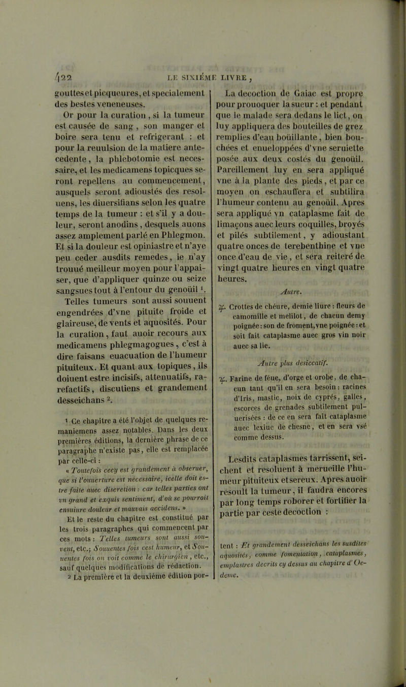 /|9.2 LE SIXIÉM goutteset picquoures, et spécialement des besles vénéneuses. Or pour la curation , si la tumeur est causée de sang, son manger et boire sera tenu et réfrigérant : et pour la reuulsion de la matière anté- cédente, la pblcbolomie est néces- saire, et les medicamens topicques se- ront repellens au commencement, ausquels seront adioustés des resol- iiens, les diuersifians selon les quatre temps de la tumeur : et s'il y a dou- leur, seront anodins, desquels auons assez amplement parlé en Phlegmon. Et si la douleur est opiniastre et n'aye peu céder ausdits remèdes, ie n'ay trouué meilleur moyen pour l'appai- ser, que d'appliquer quinze ou seize sangsues tout àl'entour du genoiiil K Telles tumeurs sont aussi souuent engendrées d'vne pituite froide et glaireuse, de vents et aquosités. Pour la curation, faut auoir recours aux medicamens phlegmagogues, c'est à dire faisans euacuation de l'humeur pituiteux. Et quant aux topiques, ils doiuent estre incisifs, atteuuatifs, ra- refactifs, disculiens et grandement desseichans 2, 1 Ce chapitre a été l'objet de quelques re- maniemens assez notables. Dans les deux premières éditions, la dernière phrase de ce paragraphe n'existe pas, elle est remplacée par celle-ci : « Toutefois cecy est grandement à obseruer, que si l'otiuerture est nécessaire, icelle doit es- tre faite auec discrétion ; car telles parties ont vn grand et exquis sentiment, d'oii se pourrait ensuiure douleur et mauvais accidens. » Et le reste du chapitre est constitué par les trois paragraphes qui commencent par ces mots : Telles tumeurs sont aussi sou- vent, etc.; Souuentes fois cesl humetir, ntSou- iientcs fois on voit comme le chirurgien , etc., sauf quelques modifications de rédaction. 2 La première et la deuxième édition por- F. LIVRE, La décoction de Gaiac est propre pourprouoquerla sueur : et pendant que ie malade sera dedans le lict, on luy appliquera des bouteilles de grez remplies d'eau bouillante, bien bou- chées et enueloppées d'vne seruiette posée aux deux costés du genouil. Pareillement luy en sera appliqué vne à la plante des pieds , et par ce moyen on eschauffera et subtilira l'humeur contenu au genoiiil. Apres sera appliqué vn cataplasme fait de limaçons auec leurs coquilles, broyés et pilés subtilement, y adioustant quatre onces de térébenthine et vne once d'eau de vie, et sera réitéré de vingt quatre heures en vingt quatre heures. Autre. 2f. Crottes de chéure, demie Hure : fleurs de camomille et melilot, de chacun demy poignée : son de froment, vne poignée : et soit fait cataplasme auec gros vin noir auec sa lie. Autre plus desiccatif. %. Farine de féue, d'orge et orobe, de cha- cun tant qu'il en sera besoin : racines d'Iris, mastic, noix de cyprès, galles, escorces de grenades subtilement pul- ucrisées : de ce en sera fait cataplasme auec lexiuc de chesne, et en sera vsé comme dessus. Lesdits cataplasmes tarrissent, sei- chent et resoluent à merueille l'hu- meur pituiteux etsereux. Apres auoir resoult la tumeur, il faudra encores par long temps roborer et fortifier la partie par ceste décoction : tent : Et grandement desseichans les susdites aquosités, comme fomentation, cataplaimes, emplaslres décrits cij dessus au chapitre d'Oe- dème.