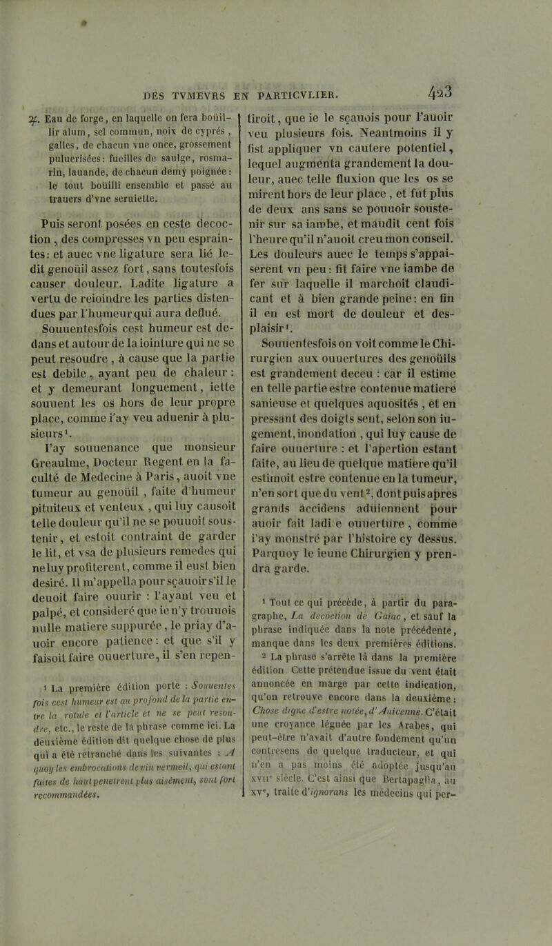 Eau de forge, en laquelle on fera bouil- lir aUim, sel commun, noix de cyprès , galles, de chacun vne once, grossement puluerisées: fueilles de saulgc, rosma- rin, lauande, de chacun demy poignée : le tout bouilli ensemble et passé au Irauers d'vne seruiette. Puis seront posées en ceste décoc- tion , des compresses vn peu esprain- tes: et auec vne ligature sera lié le- dit genoùil assez fort, sans toutesfois causer douleur. Ladite ligature a vertu de reioindre les parties disten- dues par l'humeur qui aura detlué. Souuentesfois cest humeur est de- dans et autour de la iointure qui ne se peut résoudre , à cause que la partie est débile, ayant peu de chaleur : et y demeurant longuement, iette sonnent les os hors de leur propre place, comme i'ay veu aduenir à plu- sieurs'. l'ay souuenance que monsieur Greaulme, Docteur Regent en la fa- culté de Médecine à Paris, auoit vne tumeur au genouil , faite d'humeur pituiteux et venteux , qui luy causoit telle douleur qu'il ne se pouuoit sous- tenir , et estoit contraint de garder le lit, et vsa de plusieurs remèdes qui neluy profitèrent, comme il eust bien désiré. Il nVappella pour sçauoir s'il le deuoit faire ouurir : l'ayant veu et palpé, et considéré que ien'y trouuois nulle matière suppurée, le priay d'a- uoir encore patience : et que s'il y faisoit faire ouuerture, il s'en repen- 1 La première édition porte : Souuentex fois cest humeur est au profond de la partie en- tre la rotule et l'article et ne se peut résou- dre, etc., le reste de la phrase comme ici. La deuxième édition dit quelque chose de plus qui a été retranché dans les suivantes : ^ quoylci embrocutions devin vermeil, qui csliint faites de haut pénètrent fjlus aisément, sont fort recommandées. 423 tiroit, que ie le sçauois pour l'auoir veu plusieurs fois. Neantmoins il y fist appliquer vn cautère potentiel, lequel augmenta grandement la dou- leur, auec telle fluxion que les os se mirent hors de leur place, et fut plus de deux ans sans se pouuoir souste- nir sur saiambe, et maudit cent fois l'heure qu'il n'auoit creu mon conseil. Les douleurs auec le temps s'appai- serent vn peu : fit faire vne iambe de fer sur laquelle il marchoit claudi- cant et à bien grande peine : en fin il en est mort de douleur et des- plaisir'. Souuentesfois on voit comme le Chi- rurgien aux ouuertures des genoiiiis est grandement deceu : car il estime en telle partie eslre contenue matière sanieuse et quelques aquosités , et en pressant des doigls sent, selon son iu- gement, inondation , qui luy cause de faire ouuerlure : et l'aperliou estant faite, au lieu de quelque matière qu'il estimoit estre contenue en la tumeur, n'ensort quedu vent^, dontpuisapres grands accidens aduiennent pour auoir fait ladi e ouuerture, comme i'ay monstre par l'histoire cy dessus. Parquoy le ieune Chirurgien y pren- dra garde. ' Tout ce qui précède, à partir du para- graphe, La décoction de Gaiac, et sauf la phrase indiquée dans la note précédente, manque dans les deux premières éditions. 2 La phrase s'arrête là dans la première édition Cette prétendue issue du vent était annoncée en marge par cette indication, qu'on retrouve encore dans la deuxième: Chose digne d'estre notée, d'Aaiccnne.CéiaM une croyance léguée par les Arabes, qui peut-être n'avait d'autre fondement qu'un contresens de quelque traducteur, et qui n'en a pas moins été adoptée jusqu'au xvir siècle. C'est ainsi que Berlapaglia, au xv% traite à'ignoram les médecins qui per-