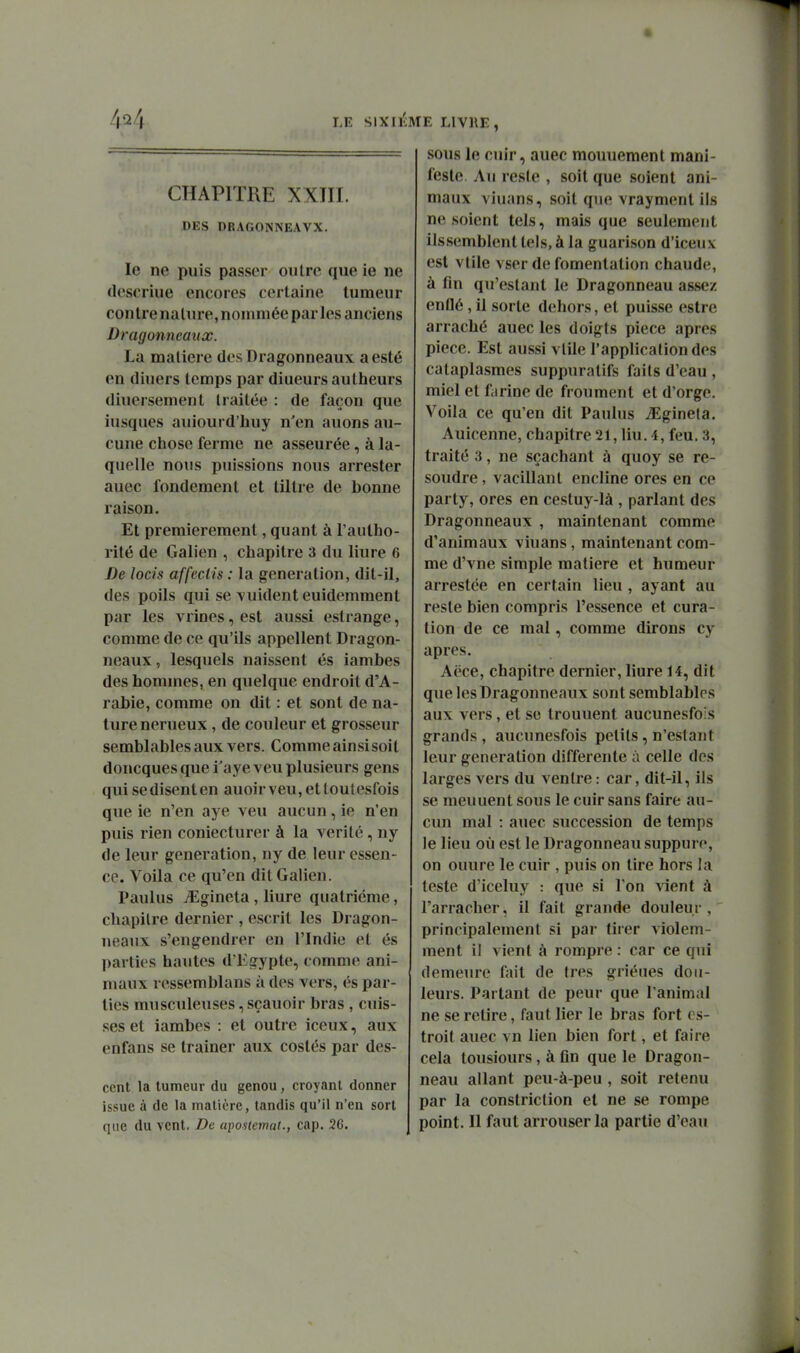 4*^4 LE S1XI1':ME livre, CHAPITRE XXin. DES DRAGONNEAVX. le ne puis passer outre que ie ne (leseriue encores certaine tumeur contrenalure,nommée par les anciens Dragonneaux. La matière des Dragonneaux a esté on diuers temps par diueurs aulheurs diucrsement traitée : de façon que iusques auiourd'huy n'en auons au- cune chose ferme ne asseurée, à la- quelle nous puissions nous arrester auec fondement et tiltre de bonne raison. Et premièrement, quant à l'aulho- rité de Galien , chapitre 3 du liure 6 De locis affectis : la génération, dit-il, des poils qui se vuident euidemment par les vrioes, est aussi estrange, comme de ce qu'ils appellent Dragon- neaux , lesquels naissent és iambes des hommes, en quelque endroit d'A- rabie, comme on dit : et sont de na- ture nerueux , de couleur et grosseur semblables aux vers. Comme ainsisoit doncques que i'aye veu plusieurs gens qui se disent en auoir veu, et toutesfois que ie n'en aye veu aucun, ie n'en puis rien coniecturer à la vérité, ny de leur génération, ny de leur essen- ce. Voila ce qu'en dit Galien. Paulus iEgineta, liure quatrième, chapitre dernier , escrit les Dragon- neaux s'engendrer en l'Indie et és parties hautes d'Kgypte, comme ani- maux ressemblans à des vers, és par- ties musculeuses, sçauoir bras , cuis- ses et Ïambes : et outre iceux, aux enfans se traîner aux costés par des- ccnt la tumeur du genou, croyant donner issue à de la matière, tandis qu'il n'en sort que du vent. De aposlemat., cap. 26. sous le ctn'r, auec mouuement mani- feste. Au reste , soit que soient ani- maux viuans, soit que vrayment ils ne soient tels, mais que seulement ilssemblent tels, à la guarison d'iceux est ville vser de fomentation chaude, à fin qu'estant le Dragonneau assez enflé, il sorte dehors, et puisse estre arraché auec les doigts pièce après pièce. Est aussi vlile l'application des cataplasmes suppuratifs faits d'eau , miel et farine de froument et d'orge. Voila ce qu'en dit Paulus iEginela. Auicenne, chapitre 21, liu. 4, feu. 3, traité 3, ne sçachant à quoy se ré- soudre , vacillant encline ores en ce party, ores en cestuy-là , parlant des Dragonneaux , maintenant comme d'animaux viuans, maintenant com- me d'vne simple matière et humeur arrestée en certain lieu, ayant au reste bien compris l'essence et cura- tion de ce mal, comme dirons cy après. Aëce, chapitre dernier, liure 14, dit que les Dragonneaux sont semblables aux vers, et se trouuent aucunesfois grands, aucunesfois petits, n'estant leur génération différente à celle dos larges vers du ventre: car, dit-il, ils se meuuent sous le cuir sans faire au- cun mal : auec succession de temps le lieu où est le Dragonneau suppure, on ouure le cuir , puis on tire hors la teste d'iceluy : que si l'on vient à l'arracher, il fait grande douleur, principalement si par tirer violem- ment il vient à rompre : car ce qui demeure fait de très griéues don- leurs. Partant de peur que l'animal ne se retire, faut lier le bras fort cs- troit auec vn lien bien fort, et faire cela tousiours, à Gn que le Dragon- neau allant peu-à-peu , soit retenu par la constriction et ne se rompe point. Il faut arrouserla partie d'eau