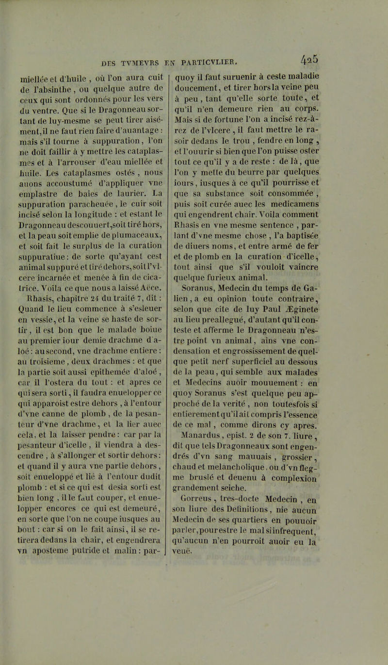 DES TVMEVRS E miellée el d'iiuile , où l'on aura cuit de Fabsinthe, ou quelque autre de ceux qui sont ordonnés pour les vers du ventre. Que si le Dragonneau sor- tant de luy-mesme se peut tirer aisé- ment, il ne faut rien faire d'auanlage : mais s'il tourne à suppuration, l'on ne doit faillir à y mettre les cataplas- mes et à l'arrouser d'eau miellée et huile. Les cataplasmes ostés , nous auons accoustumé d'appliquer vne emplastre de baies de laurier. La suppuration paracheuée , le cuir soit incisé selon la longitude : et estant le Dragonneau descouuert,soit tiré hors, et la peau soit emplie de plumaceaux, et soit fait le surplus de la curation suppuratiue: de sorte qu'ayant cest animal suppuré et tiré dehors,soit l'vl- cere incarnée et menée à fin de cica- trice. Voila ce que nous a laissé Aëce. Rhasîs, chapitre 24 du traité 7, dit : Quand le lieu commence à s'esleuer en vessie, et la veine se haste de sor- tir , il est bon que le malade boiue au premier iour demie drachme d a- loé: au second, vne drachme entière : au troisième, deux drachmes : et que la partie soit aussi epithemée d'aloé , car il l'ostera du tout : et après ce qui sera sorti, il faudra enuelopper ce qui apparoist estre dehors , à l'entour d'vne canne de plomb , de la pesan- teur d'vne drachme, et la lier auec cela, et la laisser pendre: car par la pesanteur d'icelle , il viendra à des- cendre , à s'allonger et sortir dehors: el quand il y aura vne partie dehors, soit enueloppé et lié à l'entour dudit plomb : et si ce qui est desia sorti est bien long , il le faut couper, et enue- lopper encores ce qui est demeuré, en sorte que l'on ne coupe iusques au bout : car si on le fait ainsi, il se re- tirera dedans la chair, et engendrera vn aposteme putride et malin : par- N PARTICVLIER. 4^5 quoy il faut suruenir à caste maladie doucement, et tirer hors la veine peu à peu, tant qu'elle sorte toute, et qu'il n'en demeure rien au corps. Mais si de fortune l'on a incisé rez-à- rez de l'vlcere , il faut mettre le ra- soir dedans le trou , fendre en long , et l'ouurir si bien que l'on puisse oster tout ce qu'il y a de reste : de là, que l'on y mette du beurre par quelques iours, iusques à ce qu'il pourrisse et que sa substance soit consommée , puis soit curée auec les medicamens qui engendrent chair. Voila comment Rhasis en vne mesme sentence , par- lant d'vne mesme chose , l'a baptisée de diuers noms, et entre armé de fer et de plomb en la curation d'icelle, tout ainsi que s'il vouloit vaincre quelque furieux animal. Soranus, Médecin du temps de Ga- lien, a eu opinion toute contraire, selon que cite de luy Paul ^Eginete au lieu preallegué, d'autant qu'il con- teste et afferme le Dragonneau n'es- tre point vn animal, ains vne con- densation et engrossissement de quel- que petit nerf superficiel au dessous de la peau, qui semble aux malades et Médecins auoir mouuement : en quoy Soranus s'est quelque peu ap- proché de la vérité , non toutesfois si entierementqu'ilail compris l'essence de ce ma! , comme dirons cy après. Manardus, cpist. 2 de son 7. liure , dit que lelsDragonneaux sont engen- drés d'vn sang mauuais , grossier, chaud et melancholique, ou d'vn fleg- me brusié et deuenu à complexion' grandement seiche. Gorreus , tres-docte Médecin , en son liure des Definilions, nie aucun Médecin de ses quartiers en pouuoir parler,pour estre le mal si in fréquent, qu'aucun n'en pourroit auoir eu la veuë.