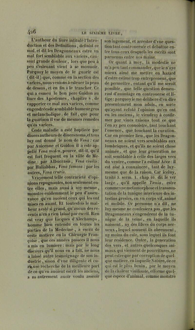 LE SlXlii t'autheur du liure inlituielintro- duclion et des Définitions, definisl ce mal, et dit les Dragonneaux estre vn mal fort semblable aux varices, cau- sant grande douleur, lors que peu à peu s'esleuant vient à se mouuoir. Parquoy le moyen de le guarir est (dit-il ) que, comme en la section des varices, nous venions à esleuer la peau de dessus, et en fin à le trancher. Ce qui a esmeu le bon pere Guidon au liure des Aposteraes , chapitre 8 , de rapporter ce mal aux varices, comme engendréesde semblable humeurgros et melanchulique : de fait, que pour la guarison il vse de mesmes remèdes qu'és varices. Geste maladie a esté baptizée par diuersautheurs de diuersnoms,ettnus luy ont donné le nom de Venu : car par Auicenne et Guidon il a esté ap- pellé Venu medm,pource, dit-il, qu'il est fort fréquent en la ville de Me- dine : par Albucrasis, Venu ciuilis: par Haliabbas, Vena famosa : par les autres, Fena cruris. Vrayement telle contrariété d'opi- nions répugnantes, non seulement en- tre elles, mais aussi à soy-mesme , monstre euidemment le peu d'asseu- rànce qu'en auoient ceux qui les ont mises en auant. Et toutesfois le mai- heur aesté si grand, qu'aucun des ré- cents n'en a rien laissé par escrit. Bien est vray que lacques d'Alechamps , homme bien entendu en toutes les parties de la Médecine , a escrit de ceste matière eu la Chirurgie Fran- çoise , que ces années passées il nous a mis en lumière : mais par le long discours qu'il nous en a fait, ne nous a laissé autre lesmoignage de son in- dustrie , sinon d'vne diligente et cu- rit-use recherche de la meilleure part de ce qu'en auoient escrit les anciens, S ns autrement auoir voulu asseoir E LIVRE, son iiigement, et arrester d'vne ques- tion tant conlrouersée et débattue en- tre tous ceux desquels les escrits sont paruenus entre nos mains. Or quant à moy, la modestie ne m'a peu tant commander, que ie n'aye mieux aimé me mettre en hazard d'estre estimé trop entrepreneur, que de permettre, entant qu'il me seroit possible, que telle question demeu- rast d'auantage en conlrouerse et li- tige : parquoy ie me délibère d'en dire présentement mon aduis, en sorle qu'ayant refuté l'opinion qu'en ont eu les anciens, ie viendray à confir- mer par viues raisons tout ce que l'en ay peu connoislre, tant louchant l'essence, que touchant la curalion. Car en premier lieu, que les Dragon- neaux ne soient vers semblables aux lumbriques, et qu'ils ne soient chose animée, et que leur génération ne soit semblable à celle des larges vers du ventre, comme l'a estimé Aëce : il est aisé à conuaincre, tant de luy- mesme que de la raison. Car iceluy, traité 3. serm. 1. chap 40. dit le ver large , qu'il appelle Tœnia, estre comme vue métamorphose et transmu- tation de la tunique intérieure des in- testins gresles, eu vn corps vif, animé et mobile. Or personne n'a dit, ne luy-mesme ne confessera pas, que les Dragonneaux s'engendrent de la tu- nique de la veine, en laquelle ils naissent, ny des fibres du corps uer- ueux, lequel souuent ils abreuuent, ny moins du cuir, sous lequel ils font leur résidence. Outre, la génération des vers , et autres quelconques ani- maux qui viennent de pourritures, ne peut estre que par corruption de quel- que matière, en laquelle Nature, de ce qui est le plus bénin, par le moyen de la chaleur viuiûanle, elîorme quoi- que espèce d'auimal, comme monstre