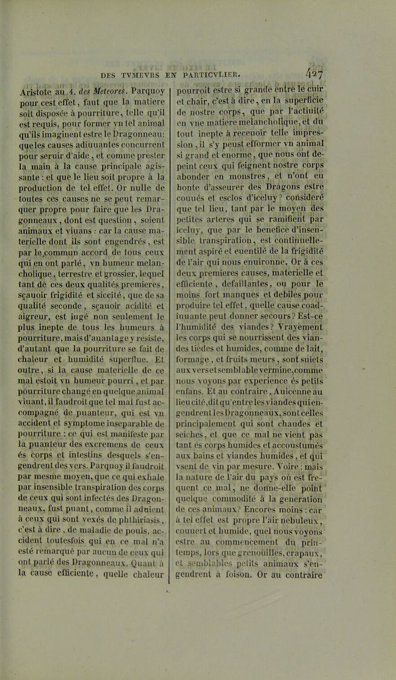 Aristole ail 4. des Météores. Parquoy pour cest effet, faut que la matière soit disposée à pourriture, telle qu'il est requis, pour former vn tel animal qu'ils imaginent estre le Dragonneau: que les causes adiuuantes concurrent pour seruir d'aide, et comme presler la main à la cause principale agis- sante : et que le lieu soit propre à la production de tel effet. Or nulle de toutes ces causes ne se peut remar- quer propre pour faire que les Dra- gonneaux, dont est question, soient animaux et viuans : car la cause ma- térielle dont ils sont engendrés, est par le.commun accord de tous ceux qui en ont parlé, vn humeur melan- cholique, terrestre et grossier, lequel tant de ces deux qualités premières, sçauoir frigidité et siccilé, que de sa qualité seconde, sçauoir acidité et aigreur, est iugé non seulement le plus inepte de tous les humeurs à pourriture, mais d'auanlage y résiste, d'autant que la pourriture se fait de chaleur et humidité supjerflue. El outre, si la cause matérielle de ce mal estoit vn humeur pourri, et par pourriture changé en quelque animal viuant, il faudroitque tel mal fust ac- compagné de puanteur, qui est vn accident et symptôme inséparable de pourriture : ce qui est manifeste par la puanteur des excremens de ceux és corps et intestins desquels s'en- gendrent des vers. Parquoy il faudroit par mesme moyen, que ce qui exhale par insensible transpiration des corps de ceux qui sont infectés des Dragon- neaux, fust puant, comme il aduicnt à ceux qui sont vexés de phlhiriasis, c'est à dire, de maladie de pouls, ac- cident toutesfois qui en ce mal n'a esté remarqué par aucun de ceux qui ont parlé des Dragonneaux. Quant à la cause efficiente, quelle chaleur DES TVMEVRS EN PÀ.RTICVLIER. 4^7 pourroit estre si graride entré le cuir et chair, c'est à dire, en la superficie de nostre corps, que par ractiuilé en vue matière melancholique, et dii tout inepte à receuoir telle impres- sion , il s'y peust efformer vn animal si grand et énorme, que nous ont dé- peint ceux qui feignent nostre corps abonder en monstres, et n'ont eu honte d'asseurer des Dragons estre couués et esclos d'iceluy? considéré que tel lieu, tant par le moyen des petites artères qui se ramifient par iceluy, que par le beneGce d'insen- sible transpiration, est continuelle- ment aspiré et euentilé de la frigidité de l'air qui nous enuironne. Or à ces deux premières causes, matérielle et efflciente , défaillantes, ou pour le moins fort manques et débiles pour produire tel effet, quelle cause coad- iuuante peut donner secours? Est-ce l'humidité des viandes? Vrayement les corps qui se nourrissent des vian- des tiedes et humides, comme de lait, formage , et fruits meurs, sont suiets aux vers et semblable vermine.comme nous voyons par expérience es petils enfans. Et au contraire , Auicenne au lieu cilé,dit qu'entre les viandes qiii en- gendrent les Dragonneaux, sont celles principalement qui sont chaudes et seiches, et que ce mal ne vient pas tant és corps humides et accouslumés aux bains et viandes humides, et qui vsent de vin par mesure. Voire : mais ' la nature de l'air du pays où est fré- quent ce mal, ne donne-elle point' quelque commodité à la génération de ces animaux? Encores moins : car à tel effet est propre l'air nébuleux, couuert et humide, quel nous voyons estre au commencement du prin- temps, lors que grenouilles, crapaux, oL semblables petits animaux s'en- gendrent ù foison. Or au contraire r