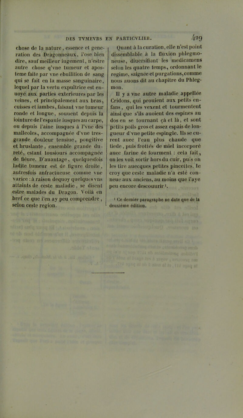 chose de la nature, essence et géné- ration des Dragonneaux, i'ose bien dire, sauf meilleur iugement, u'estre autre chose q'vne tumeur et apos- teme faite par vne ebullilion de sang qui se fait en la masse sanguinaire, lequel par la vertu expultrice est en- uoyé aux parties extérieures par les veines, et principalement aux bras, cuisses et iambes, faisant vne tumeur ronde et longue, souuent depuis la iointure del'espaule iusques au carpe, ou depuis l'aine iusques à l'vne des malléoles, accompagnée d'vne Ires- grande douleur tensiue, pongitive et bruslante , ensemble grande du- reté, estant tousiours accompagnée de fiéure. D'auantage, quelquesfois ladite tumeur est de ligure droite, autresfois anfraclueuse comme vne varice : à raison dequoy quelques vns attaints de cesle maladie , se disent estre malades du Dragon. Voilà en bref ce que i'en ay peu comprendre, selon ces te région. Quant à la curalion, elle n'est point dissemblable à la fluxion phlegmo- neuse, diuersiflant les medicamens selon les quatre temps, ordonnant le régime, saignée et purgations, comme nous auons dit au chapitre du Phleg- mon. Il y a vne autre maladie appellée Cridons, qui prouient aux petits en- fans , qui les vexent et tourmentent ainsi que s'ils auoient des espines au dos en se tournant çà et là, et sont petits poils gros et assez espais de lon- gueur d'vne petite espingle. lisse cu- rent auec l'eau plus chaude que tiède, puis frottés de miel incorporé auec farine de tourment : cela fait, on les voit sortir hors du cuir, puis on les tire auecques petites pincettes. le croy que ceste maladie n'a esté con- neue aux anciens, au moins que i'aye peu encore descouurir*. 1 Ce dernier paragraphe ne date que de la deuxième édition.