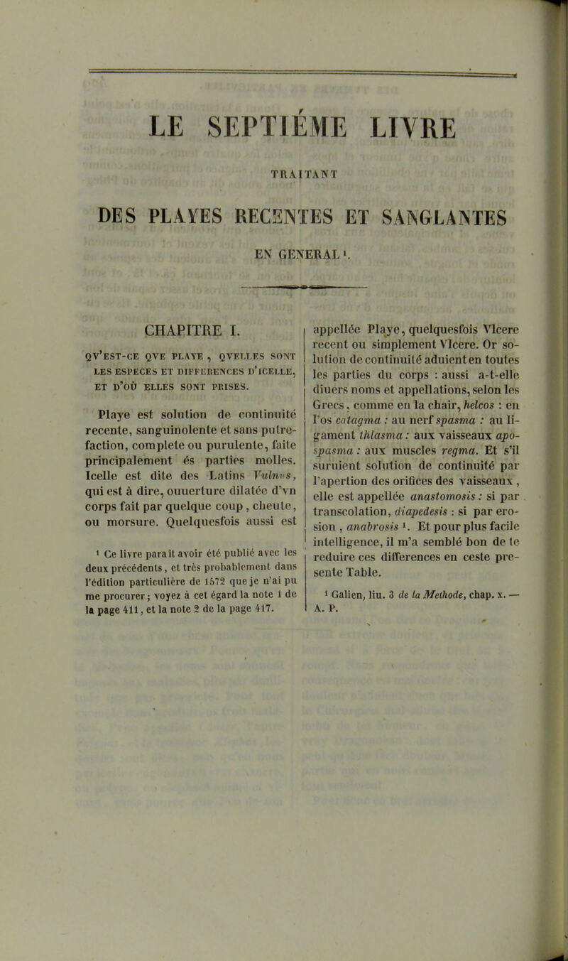 LE SEPTIEME LIVRE TRAITANT DES PLAÏES RECENTES ET SAîNGLAlNTES EN GENERAL». CHAPITRE L QV'eST-CE QVE playe , QVELLES SONT LES ESPECES ET DIFFEP.ENCES D'ICELLE, ET d'où elles sont PRISES. Playe est solution de continuité récente, sanguinolente et sans putré- faction, complète ou purulente, faite principalement és parties molles. Icelle est dite des Latins Vulnns, qui est à dire, ouuerture dilatée d'vn corps fait par quelque coup, cLeule, ou morsure. Quelquesfois aussi est 1 Ce livre paraît avoir été publié avec les deux précédents, et très probablement dans l'édition particulière de 1572 que je n'ai pu me procurer ; voyez à cet égard la note 1 de la page 411, et la note 2 de la page 417. appellée Playe, quelquesfois Vlcere récent ou simplement Vlcere. Or so- lution decontiimilé aduienten toutes les parties du corps : aussi a-t-elle diuers noms et appellations, selon les Grecs, comme en la chair, helcos : en l'os catagma : au nerf spama : au li- gament ihlasma : aux vaisseaux apo- spasma : aux muscles regma. Et s'il suruient solution de continuité par l'apertion des oritîces des vaisseaux , elle est appellée anastomosis : si par transcolation, diapedesis : si par éro- sion , anabrosis Et pour plus facile intelligence, il m'a semblé bon de le réduire ces différences en cesle pré- sente Table. 1 Galien, liu. 3 de la Méthode, chap. x. — A. P.