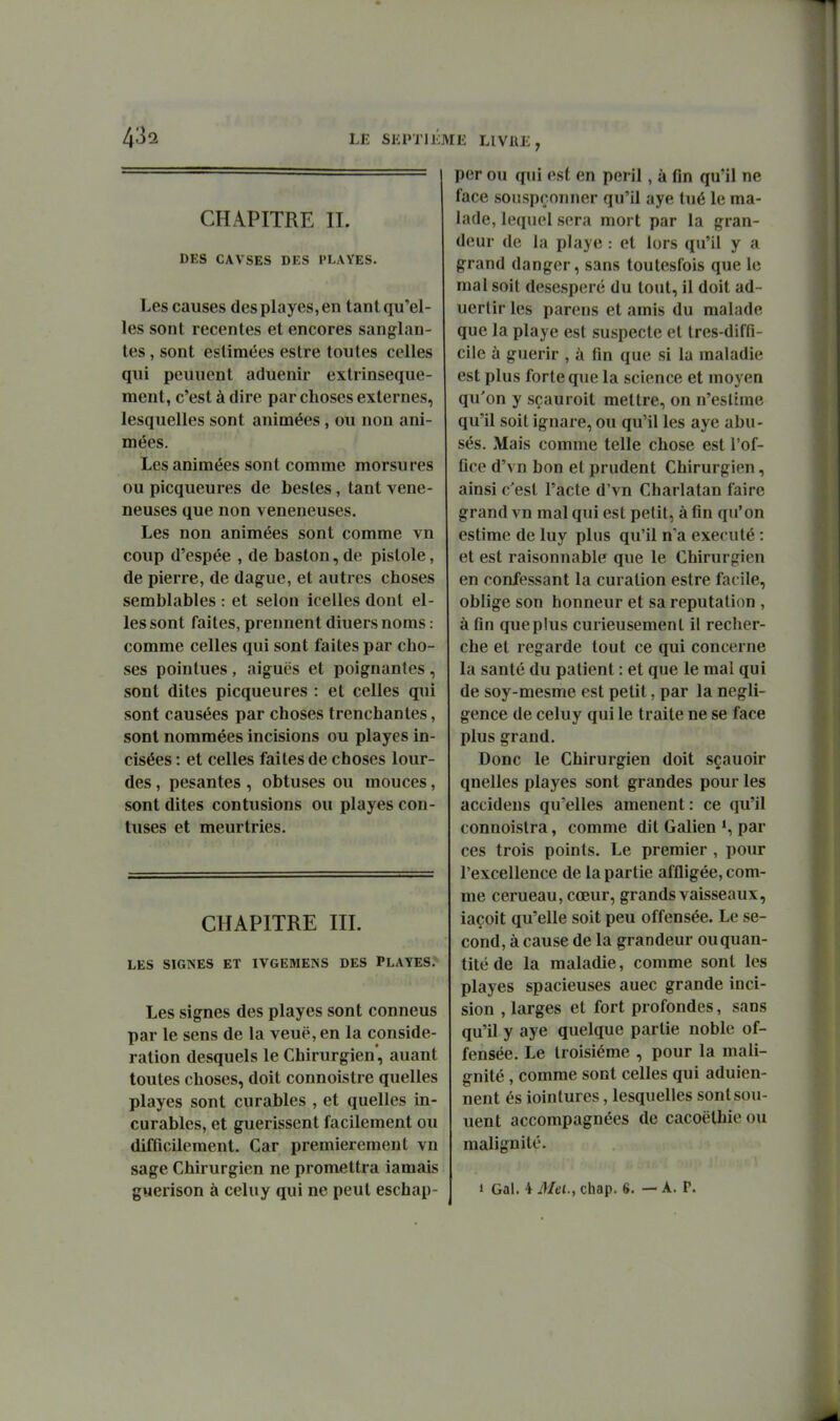 CHAPITRE IL DES CAVSES DES PLAYES. Les causes desplayes,en tant qu'el- les sont récentes et encores sanglan- tes , sont estimées estre toutes celles qui peuuent aduenir extrinseque- ment, c'est à dire par choses externes, lesquelles sont animées, ou non ani- mées. Les animées sont comme morsures ou picqueures de besles, tant véné- neuses que non vénéneuses. Les non animées sont comme vn coup d'espée , de baston, de pistole, de pierre, de dague, et autres choses semblables : et selon icelles dont el- les sont faites, prennent diuers noms : comme celles qui sont faites par cho- ses pointues , aiguës et poignantes , sont dites picqueures : et celles qui sont causées par choses trenchanles, sont nommées incisions ou playes in- cisées : et celles faites de choses lour- des , pesantes , obtuses ou mouces, sont dites contusions ou playes con- tuses et meurtries. CHAPITRE III. LES SIGNES ET IVGEMEINS DES PLAYES. Les signes des playes sont conneus par le sens de la veuë, en la considé- ration desquels le Chirurgien', auant toutes choses, doit connoistre quelles playes sont curables , et quelles in- curables, et guérissent facilement ou difficilement. Car premièrement vn sage Chirurgien ne promettra iamais guerison à celuy qui ne peut eschap- per ou qui est en péril, à fin qu'il ne face soiispçonner qu'il aye tué le ma- lade, lequel sera mort par la gran- deur de la playe : et lors qu'il y a grand danger, sans toutesfois que le mal soit désespéré du tout, il doit ad- uertir les parens et amis du malade que la playe est suspecte et tres-diffi- cile à guérir , à fin que si la maladie est plus forte que la science et moyen qu'on y sçauroit mettre, on n'eslime qu'il soit ignare, ou qu'il les aye abu- sés. Mais comme telle chose est l'of- fice d'vn bon et prudent Chirurgien, ainsi c'est l'acte d'vn Charlatan faire grand vn mal qui est petit, à fin qu'on estime de luy plus qu'il n'a exécuté : et est raisonnable que le Chirurgien en confessant la curation estre facile, oblige son honneur et sa réputation , à fin que plus curieusement il recher- che et regarde tout ce qui concerne la santé du patient : et que le mal qui de soy-mesme est petit, par la négli- gence de celuy qui le traite ne se face plus grand. Donc le Chirurgien doit sçauoir quelles playes sont grandes pour les accidens qu'elles amènent : ce qu'il connoistra, comme dit Galien *, par ces trois points. Le premier , pour l'excellence de la partie affligée, com- me cerueau, cœur, grands vaisseaux, iaçoit qu'elle soit peu offensée. Le se- cond, à cause de la grandeur ou quan- tité de la maladie, comme sont les playes spacieuses auec grande inci- sion , larges et fort profondes, sans qu'il y aye quelque partie noble of- fensée. Le troisième , pour la mali- gnité , comme sont celles qui aduien- nent és iointures, lesquelles sont son- nent accompagnées de cacoëthie ou malignité. 1 Gai. i Met., chap. 6. — A. P.