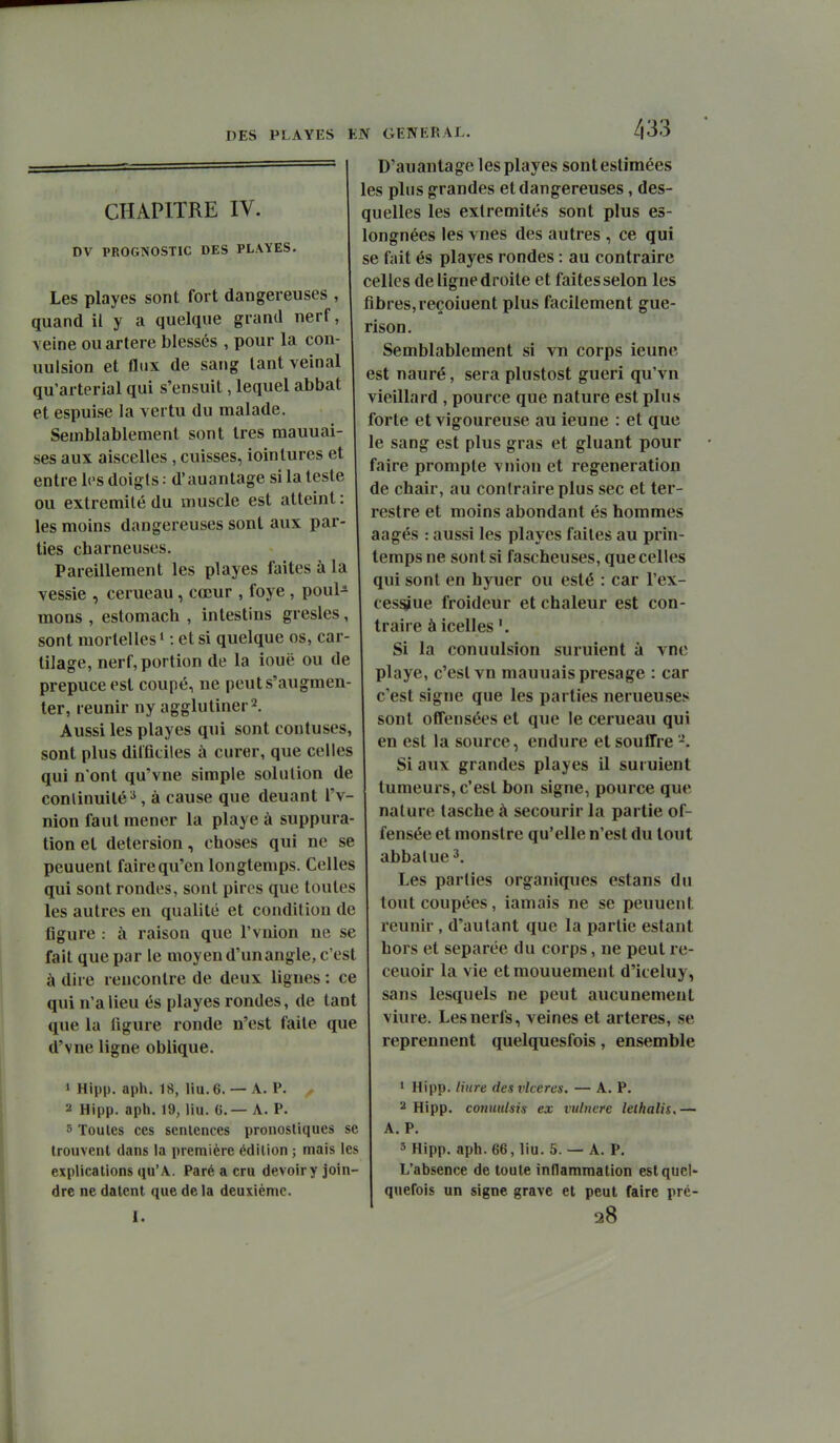 CHAPITRE IV. DV PROGNOSTIC DES PL\YES. Les playes sont fort daDgereuses , quand il y a quelque grand nerf, veine ou artère blessés , pour la con- uulsion et flux de sang tant veinai qu'arterial qui s'ensuit, lequel abbat et espuise la vertu du malade. Semblablement sont très mauuai- ses aux aiscelles , cuisses, ioinlures et entre los doigts: d'auantage si la teste ou extrémité du muscle est atteint : les moins dangereuses sont aux par- ties charneuses. Pareillement les playes faites à la vessie , cerueau, cœur , foye, poul- mons , estomach , intestins gresles, sont mortelles ' : et si quelque os, car- tilage, nerf, portion de la iouë ou de prépuce est coupé, ne peut s'augmen- ter, reunir ny agglutiner2. Aussi les playes qui sont contuses, sont plus difficiles à curer, que celles qui n'ont qu'vne simple solution de conlinuilé^, à cause que deuant l'v- nion faut mener la playe à suppura- tion et detersion, choses qui ne se peuuent faire qu'en longtemps. Celles qui sont rondes, sont pires que toutes les autres en qualité et condition de figure : à raison que l'vnion ne se fait que par le moyen d'unangle, c'est à dire rencontre de deux ligues : ce qui n'a lieu és playes rondes, de tant que la figure ronde n'est faite que d'vne ligne oblique. 1 Hip|). aph. 18, liu.6. — A. P. a Hipp. aph. 19, liu. 6.— A. P. 3 Toutes ces sentences pronostiques se trouvent dans la première édition ; mais les explications qu'A. Paré a cru devoir y join- dre ne datent que de la deuxième. 1. D'auantage les playes sont estimées les plus grandes et dangereuses, des- quelles les extrémités sont plus es- longnées les vues des autres , ce qui se fait és playes rondes : au contraire celles de ligne droite et faites selon les fibres, reçoiuent plus facilement gue- rison. Semblablement si vn corps ieune est nauré, sera plustost guéri qu'vn vieillard , pource que nature est plus forte et vigoureuse au ieune : et que le sang est plus gras et gluant pour faire prompte vnion et régénération de chair, au contraire plus sec et ter- restre et moins abondant és hommes aagés : aussi les playes faites au prin- temps ne sont si fascheuses, que celles qui sont en hyuer ou esté : car l'ex- cesslue froideur et chaleur est con- traire à icelles Si la conuulsion suruient à vnc playe, c'est vn mauuais présage : car c'est signe que les parties nerueuses sont offensées et que le cerueau qui en est la source, endure et souffre '-. Si aux grandes playes il suruient tumeurs, c'est bon signe, pource que nature lasche à secourir la partie of- fensée et monstre qu'elle n'est du tout abbalue^. Les parties organiques estans du tout coupées, iamais ne se peuuent reunir , d'autant que la partie estant hors et séparée du corps, ne peut re- ceuoir la vie etmouuement d'iceluy, sans lesquels ne peut aucunement viure. Les nerfs, veines et artères, se reprennent quelquesfois, ensemble 1 Hipp. liure des vlcercs. — A. P. '■^ Hipp. coniiulsis ex vulnere leihalis,— A. P. 3 Hipp. aph. 66, liu. 5. — A. P. L'absence de toute inflammation est quel- quefois un signe grave et peut faire pré- 28