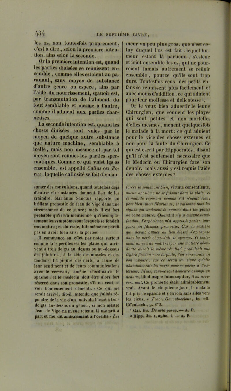 LE Slii»Tl les os, non loutcsCois proprement, c'est ù dire, selon lu proniiore inten- tion, ains selon la seconde. Or la première intention est, quand les parties diuisées se reiunssent en- semble , comme elles estoient au pa- rauant, sans moyen de substance d'autre genre ou espèce, ains par l'aide du nourrissement, sçauoir est, par transmutation de l'alimeut du tout semblable et mesme à l'autre, comme il aduicnt aux parties char- neuses. La seconde intention est, quand les choses diuisées sont vnies par le moyen de quelque autre substance que nature machine, semblable à icelle, mais non mesme : et par tel moyen sont reiinies les parties sper- maliques. Comme ce qui vnist l^s os ensemble, est appelle Callus ou Pa- rus : laquelle callosité se fait d'vn hu- suriier des convulsions, quand toutefois déjà d'autres circonstances donnent lieu de les craindre. Marianus Sanctus rapporte un brillant pronostic de Jean de Yigo dans une circonstance de ce ffcnre; mais il est fort probable (|u'il n'a menlionn(^ qu'incomplè- tement les symptômes sur lesquels se fondait son mailrc ; et du reste, lui-même ne paraît pas en avoir bien saisi la portée. Il commence en ellet par noter surtout comme très périlleuses les plaies qui arri- vent a trois doigts au-dessus ou au-dessous des jointures, à la tète des muscles et des tendons. La piqûre des nerfs, à cause de leur sentiment et de leurs communications avec le cerveau, amène d'ordinaire le spasme , et le médecin doit être alors fort réservé dans son pronostic, s'il ne veut se voir honteusement démenti. « Ce qui me serait arrivé, dit-il, attendu que j'allais ré- pondre de la vie d'un individu blessé à trois doigts au-dessus du genou , si mon maître Jean de Vigo ne m'eût retenu. Il m* prit à ME LIVHJ;, meur vn peu plus g-ros. que n'est ce- luy duquel l'os est fait : lequel hu- meur estant là paruenu , s'esleue et ioint ensemble les os, qui ne pour- roient iamais autrement se reiinir ensemble , pource qu'ils sont trop durs. Toutesfois ceux des petits en- fans se reunissent plus facilement et auec moins d'addition, ce qui aduient pour leur mollesse et délicatesse '. Or ie veux bien aduertir le ieune Chirurgien, que souuent les playes qui sont petites et non mortelles d'elles mesmes, mènent quelquesfois le malade à la mort : ce qui aduient pour le vice des choses externes et non pour la faute du Chirurgien. Ce qui est escril par Hippocrates, disant gu'il n'est seulement nécessaire que le Médecin ou Chirurgien face son deuoir, mais aussi y est requis l'aide des choses externes 2. forces se soutenant bien, virtule consentiente, aucun aposième ne se faisant dans la plaie, ei le malade reposant comme s'il n'avait rien; pèse bien, mon Marianus, et raisonne tous les signes qui amènent le spasme dans les plaies de cette nature. Quand il n'y a aucune tumé- faction , l'expérience m'a appris à porter iou~ jours un fâcheux pronostic. Car la matière qui devait affluer au lieu blessé s'exlravasc dans les nerfs et produit le spasme. Si seule- ment tin peu de matière {car une matière abon- dante aurait le même résultat) produisait une légère fluxion vers la plaie, j'en concevrais un bon augure, car ce serait un signe qu'elle aban'lonnerait les nerfs pour se porter à l'ex- térieur. Mais, comme tout demeure assoupi en dedans, illud usque intus sopilur, il en arri- vera mal. Ce pronostic était admirablement vrai. Avant le cinquième jour, le malade fut pris de spasme et s'envola sans ailes vers les deux. » 1 racl. De valneribus, in coll. Uireubach., 872. 1 Gai. Ii«. De arle paruti. — A. P.