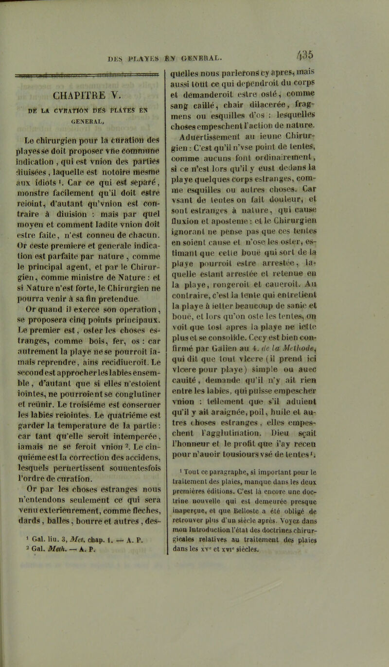DES i^LAYE» CHAPITRE V. DE LA CVRATIÔTÎ DÉS PLATES ÊN GENERAL, Le chirurgien pour la cUration des playesse doit proposer viie commune indication , qui est vnion des parties îliuisées, laquelle est notoire mesrtié aux idiots K Car ce qui est séparé, monstre facilement qu'il doit estre reioint, d'autant qu'vnion est con- traire à diuision : mais par quel moyen et comment ladite vnion doit estre faite, n'est conneu de chacun. Or ceste première et générale indica- tion est parfaite par nature , comme le principal agent, et par le Chirur- gien, comme ministre de Nature : et si Nature n'est forte, le Chirurgien ne pourra venir à sa fin prétendue. Or quand il exerce son opération, se proposera cinq points principaux. premier est, oster les choses es- tranges, comme bois, fer, os : car autrement la playe ne se pourroil ia- mais reprendre, ains recidiueroit. Le second est approcher les labiés ensem- ble , d'autant que si elles n'estoient iointes, ne pourroientse conglutiner et réunir. Le troisième est conseruer les labiés reiointes. Le quatrième est garder la température de la partie : car tant qu'elle seroit intemperée, iamais ne se feroit vnion 2. Le cin- quième estla correction des accidens, lesquels peruertissent souuentesfois l'ordre decuration. Or par les choses estranges nous n'entendons seulement ce qui sera venu extérieurement, comme flèches, dards, balles, bourre et autres, des- » Gai. liu. 3, Met. chap. 1. — A. P. 2 Gai. Meth, — A. P. Èiy GENERAL. 435 quelles nous parleront cy après, mais aussi tout ce qui dependroit du corps et demanderoit estre esté, comme sang caillé, chair dilacerée, frag- mens ou esquilles d'os : lesquelles choses empeschent l'action de nature. Aduertissement au ieune Chirur- gien : C'est qu'il n'vse point de tentes, comme aucuns fotil ordinairement, si ce n'est lors qu'il y eust dedans la playe quelques corps estranges, com- me esquilles ou autres choses. Car vsant de lentes on fait douleur, et sont estranges à nature, qui cause fluxion et aposleme : et le Chirurgien ignorant ne pense pas que ces tentes en soient cause et n'ose les oster* es- timant que celle bouë qui sort de la playe pourroit estre arrestée, la- quelle estant arrestée et retenue en la playe, rongeroil et caueroit. Au contraire, c'est la tente qui entretient la playe à ietter beaucoup de sanie et boue, et lors qu'on oste les tentes, on voit que tost après la playe ne iette plus et se consolide. Cecy est bien con- firmé par Galien au 4. <ie la Mclltode, qui dit que tout vlcere (il prend ici vlcere pour playe) simple ou auec cauité, demande qu'il n'y ait rien entre les labiés, qui puisse empescher vnion : tellement que s'il adulent qu'il y ait araignée, poil, huile et au- tres choses estranges , elles empes- chent l'agglutination. Dieu sçait l'honneur et le profit que i'ay receu pour n'auoir tousioursvsé de lentes*. * Tout ce paragraphe, si important pour le traitement des plaies, manque dans les deux premières éditions. C'est là encore une doc- trine nouvelle qui est demeurée presque inaperçue, el que Bellostc a été obligé de retrouver plus d'un siècle après. Voyez dans mon Introduction l'étal des doctrines chirur- gicales relatives au traitement des plaies dans les xv et xvi' siècles.