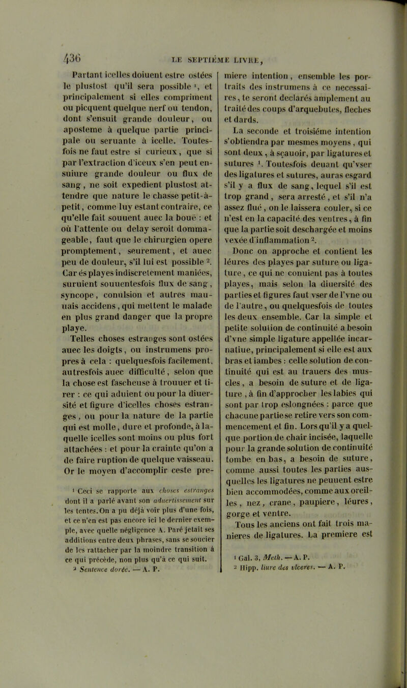 Partant icoiles doiucnt estre ostées le plustost qu'il sera possible et priiicipalenient si elles compriment ou picquent quelque nerf ou tendon, dont s'ensuit grande douleur, ou aposteme à quelque partie princi- pale ou seruante à icelle. Toutes- fois ne faut estre si curieux, que si par l'extraction d'iceux s'en peut en- suiure grande douleur ou flux de sang, ne soit expédient plustost at- tendre que nature le chasse petit-à- petit, comme luy estant contraire, ce qu'elle fait souuent auec la bouë : et où l'attente ou delay seroit domma- geable, faut que le chirurgien opère promptement, seurement, et auec peu de douleur, s'il lui est possible Car es playes indiscrètement maniées, suruient souuentesfois flux de sang, syncope, conulsion et autres mau- uais accidens, qui mettent le malade en plus grand danger que la propre playe. Telles choses estranges sont ostées auec les doigts, ou instrumens pro- pres à cela: quelquesfoisfacilement, autresfois auec difficulté, selon que la chose est fascheuse à trouuer et ti- rer : ce qui adulent ou pour la diuer- slté et figure d'icelles choses estran- ges , ou pour la nature de la partie qui est molle, dure et profonde, à la- quelle icelles sont moins ou plus fort attachées : et pour la crainte qu'on a de faire ruption de quelque vaisseau. Or le moyen d'accomplir ceste pre- ' Ceci se rapporte aux chu.scs esirnnges dont il a parlé avant son aducrlisseinent sur les tentes. On a pu déjà voir plus d'une fois, et ce n'en est pas encore ici le dernier exem- ple, avec quelle négligence A. Paré jetait ses additions entre deux phrases, sans se soucier de les rattacher par la moindre transition à ce qui précède, non plus qu'à ce qui suit. Sentence dorée. — A. P. miere intention , ensemble les por- traits des instrumens à ce nécessai- res , te seront déclarés amplement au traité des coups d'arquebutes, flèches et dards. La seconde et troisième intention s'obtiendra par mesmes moyens, qui sont deux, à sçauoir, par ligatures et sutures Toutesfois deuant qu'vser des ligatures et sutures, auras esgard s'il y a flux de sang, lequel s'il est trop grand, sera arresté, et s'il n'a assez flué, on le laissera couler, si ce n'est en la capacité des ventres, à fin que la partie soit deschargée et moins vexée d'inflammation 2. Donc on approche et contient les léures des playes par suture ou liga- ture , ce qui ne conuient pas à toutes playes, mais selon la diuersité des parties et figures faut vser de l'vne ou de l'autre, ou quelquesfois de toutes les deux ensemble. Car la simple et petite solution de continuité a besoin d'vne simple ligature appellée incar- naliue, principalement si elle est aux bras et iambes : celle solution de con- tinuité qui est au trauers des mus- cles , a besoin de suture et de liga- ture , à fin d'approcher les labiés qui sont par Irop eslongnées : parce que chacune partie se retire vers son com- mencement et fin. Lors qu'il y a quel- que portion de chair incisée, laquelle pour la grande solution de continuité tombe en bas, a besoin de suture, comme aussi toutes les parties aus- quellcs les ligatures ne peuuent estre bien accommodées, comme aux oreil- les , nez, crâne, paupière, léures, gorge et ventre. Tous les anciens ont fait trois ma- nières de ligatures. La première est • Gai. 3, Melh. — A. P. - Ilipp. Hure des vlceres. —■ A. P.