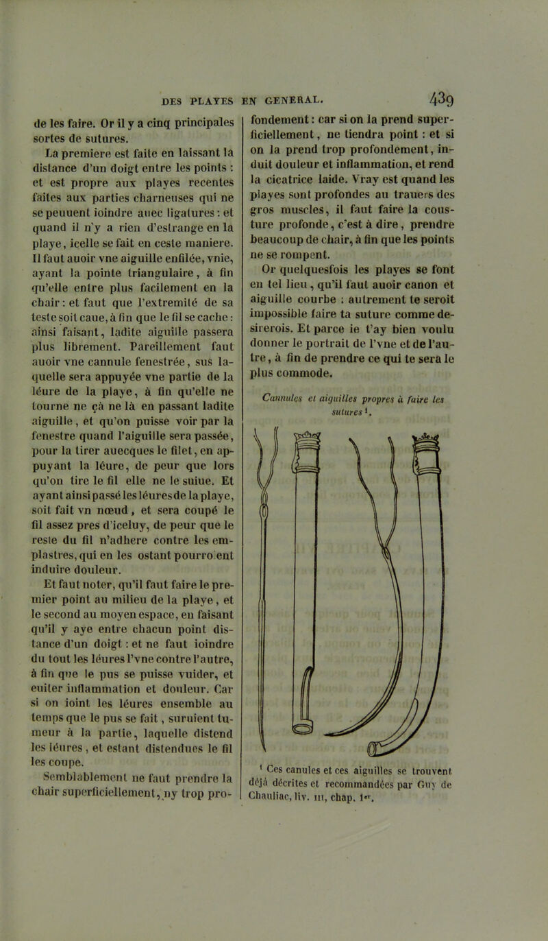 de les faire. Or il y a cinq principales sortes de sutures. La première est faite en laissant la distance d'un doigt entre les points : et est propre aux playes récentes faites aux parties charnenses qui ne sepeuuent ioindre auec ligatures: et quand il n y a rien d'estrange en la playe, icelle se fait en ceste manière. Il faut auoir vne aiguille enGlée, vnie, ayant la pointe triangulaire, à tin qu'elle entre plus facilement en la chair : et faut que l'extremilé de sa teste soil caue, à fin que le fil se cache : ainsi faisant, ladite aiguille passera plus librement. Pareillement faut auoir vne cannule fenestrée, sus la- quelle sera appuyée vne partie de la léure de la playe, à fin qu'elle ne tourne ne çà ne là en passant ladite aiguille, et qu'on puisse voir par la fenestre quand l'aiguille sera passée, pour la tirer auecques le filet, en ap- puyant la léure, de peur que lors qu'on tire le fil elle ne le suiue. Et ayant ainsi passé les léures de la playe, soit fait vn nœud, et sera coupé le fil assez près d'iceluy, de peur que le reste du fil n'adhère contre les em- plastres, qui en les ostant pourro ent induire douleur. Et faut noter, qu'il faut faire le pre- mier point au milieu de la playe, et le second au moyen espace, en faisant qu'il y aye entre chacun point dis- tance d'un doigt : et ne faut ioindre du tout les léures l'vne contre l'autre, à fin que le pus se puisse vuider, et euiler inflammation et douleur. Car si on ioint les léures ensemble au temps que le pus se fait, suruient tu- meur à la partie, laquelle distend les léures , et estant distendues le fil les coupe. Semblablemenl ne faut prendre la chair superficiellement, ny trop pro- EN GENERAL. 4^9 fondement : car si on la prend super- ficiellement , ne tiendra point : et si on la prend trop profondement, in- duit douleur et inflammation, et rend la cicatrice laide. Vray est quand les playes sont profondes au trauers des gros muscles, il faut faire la cous- ture profonde, c'est à dire, prendre beaucoup de chair, à fin que les points ne se rompent. Or quelquesfois les playes se font en tel lieu, qu'il faut auoir canon et aiguille courbe ; autrement te seroit impossible faire ta suture comme de- sirerois. Et parce ie t'ay bien voulu donner le portrait de l'vne et de l'au- tre , à fin de prendre ce qui te sera le plus commode. Cannulcs cl aiguilles propres à faire les sutures '. ' Ces canules et ces aiguilles se trouvent déjà décrites et recommandées par Guy de Chauliac, liv. m, chap. l•^