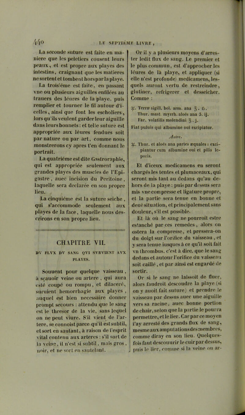 La seconde suture est faite en ma- nière que les peieliers cousent leurs ])paux, et est propre aux playes des intestins, craignant que les matières ne sortent et tombent horspar la playe. La troisième est faite, en passant vue ou plusieurs aiguilles enfilées au trauers des lénres de la playe, puis rempiler et tourner le fil autour d'i • celles, ainsi que font les escholiers, lors qu'ils veulent garderleur aiguille dans leurs bonnets : et telle suture est appropriée aux léures fendues soit par nature ou par art, comme nous monslrerons cy après l'en donnant le portrait. La quatrième est dite Gastroraphie, qui est appropriée seulement aux grandes playes des muscles de TEpi- gastre , auec incision du Péritoine , laquelle sera déclarée en son propre lieu. La cinquième est la suture seiche , qui s'accommode seulement aux playes de la face, laquelle nous des- crirons en son propre lieu. CHAPITRE VIL DV FLVX DV SANG QVI SVRVIENT AVX PLAYES. Souuent pour quelque vaisseau , k sçauoir veine ou artère , qui aura esté coupé ou rompu, et dilaceré, suruient hemorrhagie aux playes , auquel est bien nécessaire donner prompt secours : attendu que le sang est le thresor de la vie, sans lequel on ne peut viure. S'il vient de l'ar- tère, se connoist parce qu'il est subtil, et sort en sautant, à raison de l'esprit vital contenu aux artères : s'il sort de la veine, il n'est si subtil, mais gros , unir, et ne sort en saulclanl. Or il y a plusieurs moyens d'arres- ter ledit flux de sang. Le premier et le plus commun, est d'approcher les léures de la playe, et appliquer (si elle n'est profonde) medicamens, les- quels auront vertu de restreindre, glutiner, réfrigérer et desseicher. Comme : if. Terra'sigi11. bol. arm. ana §. 6. Thur. rnasl. myrrh. aloës ana 3. ij. Far. volatiiis molendini g.j. Fiat puluis qui albumine oui exeipiatur. Autre. If. Thur. et aloës ana partes œquales : exci- piantur cum albumine oui et pilis le- poiis. Et d'iceux medicamens en seront chargés les tentes et plumaceaux, qui seront mis tant au dedans qu'au de- hors de la playe : puis par dessus sera mis vue compresse et ligat ure propre, et la partie sera tenue en bonne et deuë situation, et principalement sans douleur, s'il est possible. Et là où le sang ne pourroit estre es*xanché par ces remèdes, alors on ostera la compresse, et pressera-on du doigt sur l'orifice du vaisseau , et y sera tenue iusques à ce qu'il soit fait vn Ihrombus, c'est à dire, que le sang dedans et autour l'orifice du vaisseau soit caillé, et par ainsi est engardé de sortir. Or si le sang ne laissoit de fluer, alors faudroit descoudre la playe (si on y auoit fait suture) et prendre le vaisseau par dessus auec une aiguille vers sa racine, auec bonne portion de chair, selon que la piu-lie le pourra permettre, et le lier. Car par ce moyen i'ay arreslé des grands flux de sang, mesmeauxampulalionsdesmembres, comme diray en son lieu. Quelques- fois faut descouurir le cuir par dessus, puis 1<; lier, comme si la veine ou ar-