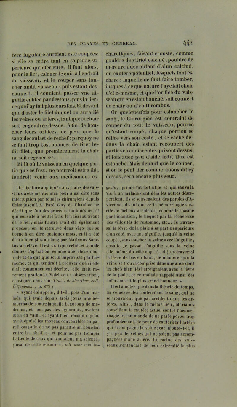 DES PLA.YES ETV CxENERAL. 44-' tere iugulaire auroient esté coupées: si elle se retire tant en sa partie su- périeure qu'inférieure, il faut alors, pour la lier, eslouer le cuir à l'endroit du vaisseau, et le couper sans tou- che.r audit vaisseau puis estant des- coiiuer t, il conuient passer vne ai- guille enfilée par dessous,puis la lier : cequei'ay faitplusieursfois.Eldevant que d'osier le filet duquel on aura lié les veines ou artères, faut que la chair soit engendrée dessus, à fin de bou- cher leurs orifices, de peur que le sang decoulast de rechef : parquoy ne se faut trop losl auancer de tirer le- dit filet, que premièrement la chair ne soit régénérée Et là où le vaisseau en quelque par- tie que ce fust, ne pourroit estre iié, faudroit venir aux medicamens es- ' La ligature appliquée aux plaies des vais- seaux a été mentionnée pour ainsi dire sans interruption par tous les chirurgiens depuis Celse jusqu'à A. Paré. Guy de Chauliac ne décrit que l'un des procédés indiqués ici, et qui consiste à mettre à nu le vaisseau avant de le lier; mais l'autre avait été également proposé ; on le retrouve dans Yigo qui se l)orne à en dire quelques mots, et il a été décrit bien plus au long par Marianus Sanc- lus son élève. II est vrai que celui-ci semble donner l'opération comme une chose nou- velle et en quelque sorte improvisée par lui- même; ce qui tendrait à prouver que si elle était communément décrite, elle était ra- rement pratiquée. Voici celte observation , consignée dans son Traci. de ulceribns, coll. Uffenbach., p. 879 : « Ayant été appelé, dit-il, près d'un ma- lade qui avait depuis trois jours une hc- morrhagie contre laquelle beaucoup de mé- decins, et non pas des ignorants, avaient lutté en vain, et ayant bien reconnu qu'on a\ait épuisé les moyens convenables en pa- reil cas;arm de ne pas paraître un bourdon entre les abeilles, et pour ne pas tromper l'attente de ceux qui vaulaicnl ma science, j'usai de cette ressource, mli «wç snni in- charotiques, faisant crousle, comme pouldre de vitriol calciné, pouidre de mercure auec autant d'alun calciné, ou cautère potentiel, lesquels fontes- chare : laquelle ne faut faire tomber, iusques à ce que nature l'aye fait choir d'elle-mesme, et que l'orifice du vais- seau qui en estoit bouché, soit couuert de chair ou d'vn thrombus. Or quelquesfois pour estancher le sang, le Chirurgien est contraint de couper du tout le vaisseau, pource qu'estant coupé, chaque portion se retire vers son costé, et se cache de- dans la chair, estant recouuert des parties circoniacentesqui sont dessus, et lors auec p;^u d'aide ledit flux est estanché. Mais deuant que le couper, si on le peut lier comme auous dit cy dessus, sera encore plus seur. genio, qui me Tut tort utile et qui sauva la vie à un malade dont déjà les autres déses- péraient. Ils se souvenaient des paroles d'A- viccnne. disant que celte hémorrhagie sus- cite de fâcheux accidents, comme le spasme par 1 inanition, le hoquet par la sécheresse des villosités de l'estomac, etc.. Je traver- sai la lèvre de la plaie à sa partie supérieure d'un côté, avec une aiguille, jusqu'à la veine coupée, sans toucher la veine avec l'aiguille ; ensuite je passai l'aiguille sous la veine elle-même du côté opposé, et je retraversai la lèvre de bas en haut, de manière que la veine se trouva comprise dans une anse dont les chefs bien liés l'étreignaient avec la lèvre de la plaie, et ce malade rappelé ainsi des enfers me flt le plus grand honneur. » Il est à noter que dans la théorie du temps, les veines seules contenaient le sang, qui ne se trouvaient que par accident dans les ar- tères. Ainsi, dans le même lieu, Marianus conseillant le cautère actuel contre l'hémor- rhagie, recommande de ne pas le porter trop profondément, de peur de cautériser l'artère qui accompagne la veine; car, ajoute-t-il, il y a peu de veines qui ne soient pas accom- pagnées d'une artère. La racine des vais- seaux s'entendait de leur extrémité la plus