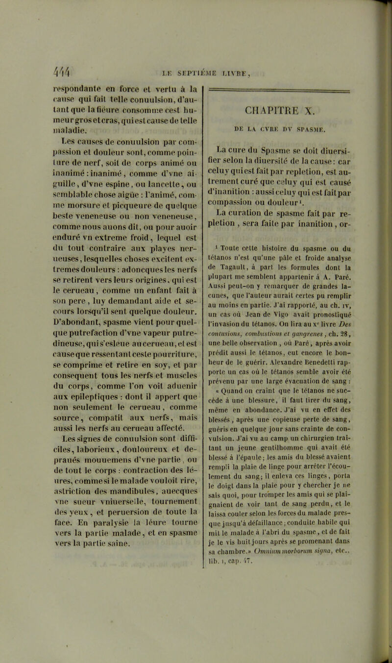 respondante en force et vertu à la cause qui fait telle conuulsion, d'au- tant que lafiéure consomme cest hu- meur gros et cras, qui est cause de telle maladie. Les causes de conuulsion par com- passion et douleur sont, comme poiu- (ure de nerf, soit de corps animé ou inanimé : irianimé, comme d'vne ai guille, d'vne espine, ou lancette, ou semblable chose aigiie : Tanimé, com- me morsure et picqueure de quelque beste vénéneuse ou non vénéneuse, comme nous auons dit, ou pour auoir enduré vn extrême froid, lequel est du tout contraire aux playes ner- ueuses, lesquelles choses excitent ex- trêmes douleurs : adoncquesles nerfs se retirent vers leurs origines, qui est le cerueau, comme un enfant fait à son pere , luy demandant aide et se- cours lorsqu'il sent quelque douleur. D'abondant, spasme vient pour quel- que putréfaction d'vne vapeur putre- dineuse, qui s'esleue au cerueau, et est cause que ressentant cesle pourriture, se comprime et retire en soy, et par conséquent tous les nerfs et muscles du corps, comme l'on voit aduenir aux epileptiques : dont il appert que non seulement le cerueau, comme source, compatit aux nerfs, mais aussi les nerfs au cerueau affecté. Les signes de conuulsion sont difû- ciles, laborieux, douloureux et de- praués mouuemens d'vne partie , ou de tout le corps : contraction des lé- ures, comme si le malade vouloit rire, astriction des mandibules, auecques vne sueur vniuerseile, tournement des yeux, et peruersion de toute la face. En paralysie la léure tourne vers la parlie malîide, et en spasme vers la partie saine. CHAPITRE X. DE LA CVRF, DV SPASME. La cure du Spasme se doit diuersi- fier selon la diuersité de la cause : car celuy qiiiest fait par repletion, est au- trement curé que celuy qui est causé d'inanition : aussi celuy qui est fait par compassion ou douleur'. La curation de spasme fait par re- pletion , sera faite par inanition , or- ' Toute cette histoire du spasme ou du tétanos n'est qu'une pâle et froide analyse de Tagault, à part les formules dont la plupart me semblent appartenir à A. Paré. Aussi peut-on y remarquer de grandes la- cunes, que l'auteur aurait certes pu remplir au moins en partie. J'ai rapporté, au ch. iv, un cas où Jean de Vigo avait pronostiqué l'invasion du tétanos. On lira au x*^ livre Des contusions, combuslions et gangrenés, ch. 28, une belle observation , où Paré, après avoir prédit aussi le tétanos, eut encore le bon- heur de le guérir. Alexandre Benedetti rap- porte un cas où le tétanos semble avoir été prévenu par une large évacuation de sang : « Quand on craint que le tétanos ne suc- cède à une blessure, il faut tirer du sang, même en abondance. J'ai vu en effet des blessés, après une copieuse perte de sang, guéris en quelque jour sans crainte de con- vulsion. J'ai vu au camp un chirurgien trai- tant un jeune gentilhomme qui avait été blessé à l'épaule ; les amis du blessé avaient rempli la plaie de linge pour arrêter l'écou- lement du sang; il enleva ces linges, porta le doigt dans la plaie pour y chercher je ne sais quoi, pour tromper les amis qui se plai- gnaient de voir tant de sang perdu, et le laissa couler selon les forces du malade pres- que jusqu'à défaillance;conduite habile qui mil le malade à l'abri du spasme, et de fait je le vis huit jours après se promenant dans sa chambre.» Omnium morborum signa, etc.. lib. 1, cap, i7.