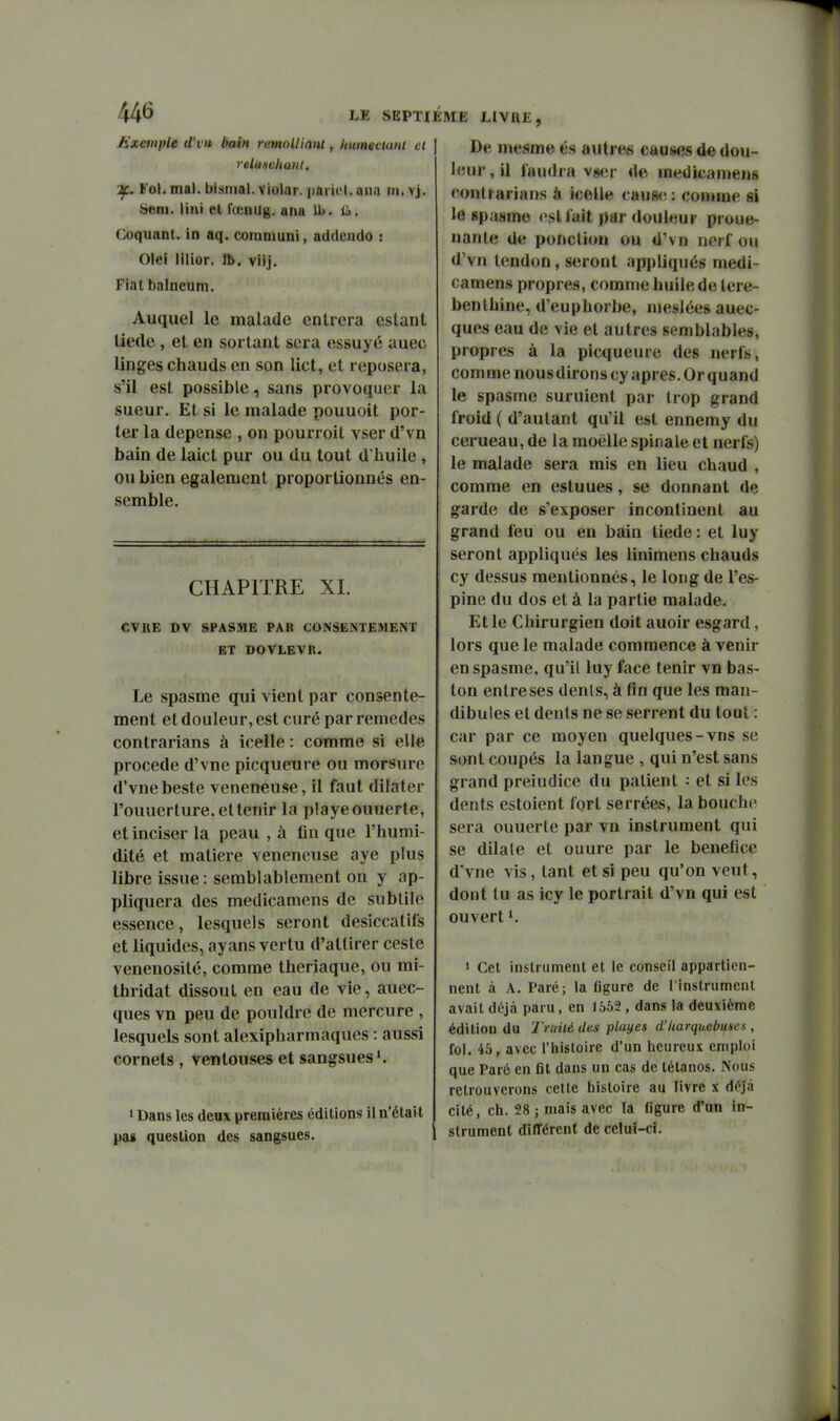 Exemple d'vn bain rmoUiant, Uitmeciani et | reUiHcliuiK. Tf.. Fol. mal. bismal. violar. pariel. ana m. vj. Seni. liai el l'œnug. ana Ib. ii>. t;oquant. in aq. communi, addcndo s Ole! lilior, ft. viij. Fiai balneum. Auquel le malade entrera estant liede , et en sortant sera essuyé auec linges chauds en son lict, el reposera, s'il est possible, sans provoquer la sueur. Et si le malade pouuoit por- ter la dépense , on pourroit vser d'vn bain de laict pur ou du tout d'huile , ou bien également proportionnés en- semble. CHAPITRE XI. CVBE DV SPASME PAR CONSENTEMENT ET DOVLEVR. Le spasme qui vient par consente- ment et douleur, est curé par remèdes contrarians à icelle : comme si elle procède d'vne picqueure ou morsure d'vnebeste vénéneuse, il faut dilater l'ouuerture. et tenir la playeouuerte, et inciser la peau , à fin que l'humi- dité et matière vénéneuse aye plus libre issue: semblablement on y ap- pliquera des medicamens de subtile essence, lesquels seront desiccatils et liquides, ay ans vertu d'attirer ceste venenosité, comme theriaque, ou mi- thridat dissout en eau de vie, auec- ques vn peu de pouldre de mercure , lesquels sont alexipharmaques : aussi cornets , ventouses et sangsuesi. • Dans les deux premières éditions il n'était pas question des sangsues. VIE LIVRE, De mesme és autres causes de dou- leur, il laudra vihm- de medicameng contrarians à icelle cau8<î : comme si le spasme esllait par douleur proue- nante de ponction ou d'vn nerf ou d'vn tendon, seront appliqués medi- camens propres, comme huile de téré- benthine, d'euphorbe, meslées auec- ques eau de vie el autres semblables, propres à la picqueure des nerfs, com me nous dirons cy après. Or quand le spasme suruient par trop grand froid ( d'autant qu'il est ennemy du cerueau, de la moelle spinale et nerfs) le malade sera mis en lieu chaud , comme en estuues, se donnant de garde de s'exposer incontinent au grand feu ou en bain liede : el luy seront appliqués les linimens chauds cy dessus mentionnés, le long de l'es- pine du dos el à la partie malade. Et le Chirurgien doit auoir esgard, lors que le malade commence à venir en spasme, qu'il luy face tenir vn bas- Ion enlreses dents, à fin que les man- dibules et dents ne se serrent du tout : car par ce moyen quelques-vns se sont coupés la langue , qui n'est sans grand preiudice du patient : et si les dents estoient fort serrées, la bouche sera ouuerte par vn instrument qui se dilale et ouure par le bénéfice d'vne vis, tant et si peu qu'on veut, dont tu as icy le portrait d'vn qui est ouvert 1. 1 Cet instrument et le conseil appartien- nent à A. Paré; la figure de l'instrumcnl avait déjà paru, en 1562 , dans la deuxième édition du Traité des playes d'Itarquebuses , fol. 45, avec l'histoire d'un heureux emploi que Paré en fit dans un cas de tétanos. Nous retrouverons celte histoire au livre x déjà cité, ch. 28 ; mais avec la figure d'un in- strument différent de celui-ci.