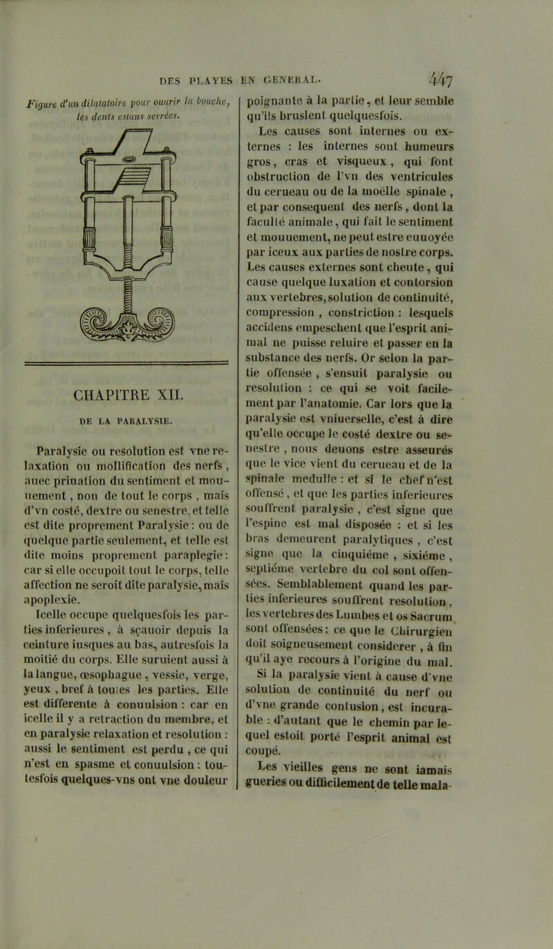 Figure d'un dilatatoire pour ouurir la bouche, les dents eslans serrées. CHAPITRE XIL DE LA PARALYSIE. Paralysie ou resolution est vue re- laxation ou mollification des nerfs , auec priualion du sentiment et mou- uement, non de tout le corps , mais d'vn costé, dextre ou senestre,et telle est dite proprement Paralysie : ou de quelque partie seulement, et telle est dite moins proprement paraplégie: car si elle occupoit tout le corps, telle affection ne seroit dite paralysie, mais apoplexie. Icelle occupe quelquesfois les par- ties inférieures, à sçauoir depuis la ceinture iusques au bas, autresfois la moitié du corps. Elle suruient aussi à la langue, œsophague , vessie, verge, yeux , bref à lou:es les parties. Elle est différente à conuulsion : car en icelle il y a retraction du membre, et en paralysie relaxation et resolution : aussi le sentiment est perdu , ce qui n'est en spasme et conuulsion : tou- tesfois quelques-vns ont vne douleur poignante à la partie, et leur semble qu'ils bruslent quelquesfois. Les causes sont internes ou ex- ternes : les internes sont humeurs gros, cras et visqueux, qui font obstruction de Tvn des ventricules du cerueau ou de la moelle spinale , et par conséquent des nerfs, dont la facullé animale, qui fait le sentiment et mouuement, ne peut estre euuoyée par iceux aux parties de noslre corps. Les causes externes sont cheute, qui cause quelque luxation et contorsion aux vertèbres, solution de continuité, compression , constriction : lesquels accidens empeschent que l'esprit ani- mal ne puisse reluire et passer en la substance des nerfs. Or selon la par- tie offensée , s'ensuit paralysie ou résolution : ce qui se voit facile- ment par l'anatomie. Car lors que la paralysie est vniuerselle, c'est à dire qu'elle occupe le costé dextre ou se- ueslre , nous deuons estre asseurés que le vice vient du cerueau et de la spinafe medulle : et si le chef n'est offensé, et que les parties inférieures souffrent paralysie , c'est signe que l'espine est mal disposée : et si les bras demeurent paralytiques , c'est signe que la cinquième , sixième , septième vertèbre du col sont offen- sées. Semblablement quand les par- lies inférieures souffrent résolution, les vertèbres des Lumbes et os Sacrum sont offensées: ce que le Chirurgien doit soigneusement considérer , à fin qu'il aye recours à l'origine du mal. Si la paralysie vient à cause d'vne soluUou de continuité du nerf ou d'vne grande contusion, est incura- ble : d'autant que le chemin par le- quel estoit porté l'esprit animal est coupé. Les vieilles gens ne sont iamais guéries ou difficilement de telle mala-