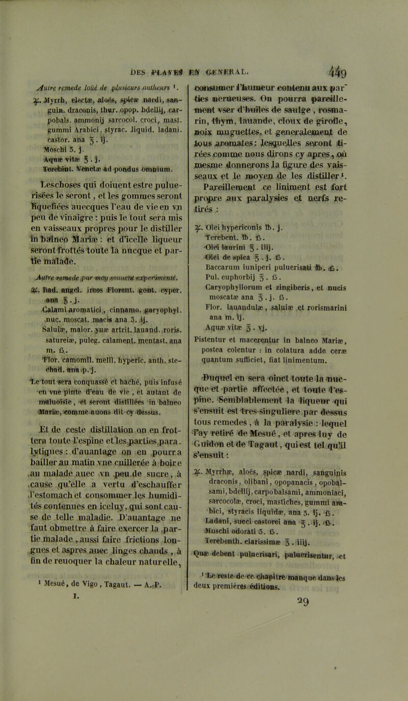 i)ES *>LA1VE« y^uire remède loué de plusieurs miUmirs '. ^. itfyErb, ele<;tîE, aloës, spicse nardi, san- guin, draconis, thw. opop. bdeUtj, car- pobals. ammonij sarcocol. croci, mast. gurami Arabici^ styrac. Jiquid. ladani. castor, ana 5. 1j. Moschi 5. j. 'AtfHse vitœ 5 • S- T>eFe*bhit. VeneliB ad pondus omnium. leschojses qui doiuent estre pulue- rîsëes le seront, et les gommes seront Mquelîées auecques l'eau de vie en vjn peu de vinaigre : puis le tout sera mis en vaisseaux propres pour le distiller în baflneo Ittariae : et d'icelle liqueur seront frottés toute la nucque et par- tie malade. Autre remède ipar may^oimeni -expermenlé. %. Rad. angel. iroos iFIorent. .gent, cyper. Calami aromatici, cinnamo. garyophyl. nue. raoscat. raacw ana 5. ij. Saluiae, maior. ,yuîE artrit. lauand. .roris. satureiae, puleg. calament. mentast. ana m. 6.. Tlor. camomîl. melll. hypefic. anth. ste- <?had.«naip. j. T,e tout^era conquassé et haché, puis infusé en vne pinte d'eau de vie , et autant de nwiluoisie, et seront distillées in balneo 'Mariœ, comme auons dit cy dessus. j;t de ceste distillation on en frot- tera toute l'espine etlesparties,para- lytiques : d'auantoge on en pourra bailler au matin vne cuillerée à boire .au malade auec vn .peu de sucre, à .cause qu'elle a vertu d'eschauffer .l'estomachet consommer les humidi- tés contenues en iceluy, qui sont cau- se de telle maladie. D'auantage ne faut obmetlre à faire exercer la .par- tie malade , aussi faire frictions lon- gues et aspres auec linges chauds , à fin de reuoquer la chaleur naturelle, » Mesué, de Vigo, Tagaut. — A..P. I. m G*:NiEftAL. «ousiiuiaer itumeur contenu aux par' ties iaerueuses. On pourra par^ile- «lent vser ^'huiles d€ saulge , iHjsma- rin, 43îym, lauande, doux de girofle, Boix muguettes, et geaierale*aen^ de jious ai^omates : le^ielles seiront ^- rées «omme nous dirons cy après, où naesme donnerons la fiigure des vais- seaux et le moyen de les distiller ^ Pareillement ce linimesnt est fojrt pro|pre aux paralysies e;t nerfs re- tirés : If. Oleihypericonîs ft. j. Terebent. ft.fi. 'Olei iaurini § . iiij. ©lei despica § . j. 6 . Baccarum iuniperi puluerlsati &. (fi. Pul. euphorbij g . fi. Caryophyllorum et zingiberis, «t nucis moscatae ana g . j. fi. Flor. lauandulae, saluia; et rorismarini ana m. 1j. Aquae vitaî g . Pistentur et macerentur in balneo Mariae, postea colentur : in colatura adde ceras quantum sufficiet, fiât linimentum. 'Duqiwîl en sera oinct toute la nuc- que ert partie affectée, et toute 'l'es- pine. Semblablement la liqueur qui s'ensuit est tres-singuliere par dessus tous remèdes, à la paralysie : lequel 1*ay retiré de Mesué, et après luy de Guidon et de Tagaut, qui est tel qu'il s'ensuit : 3(.. Myrrhœ, aloës, çpicae nardi, sanguipis draconis, olibani, opopanacis, opobal- sami,bdcnij,carpobalsarai, ammoniaci, sarcocolse, croci, masliches, gummi awi- bici, styracis liquidée, ana 3. ij. fi. Ladani, succi castorei ana ^ . ij. ifi. Afuschi odorati 3. fi. Terebenth. clarissiraœ ^. iijj. Qu« debent puluerisari, paluerisentur, >et 1 Le peste de «e chapitre manque dans ks deux premières éditions. 29