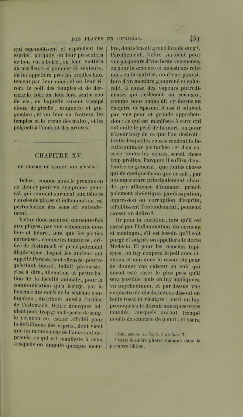 qui espanoûissent et espandent les esprits : parqiioy on leur présentera (le bon vin à boire , on leur mettera au nez fleurs et pommes de senteurs, on les appellera près les oreilles hau. tement par leur nom , et on leur ti- rera le poil des temples et de der- rière le col : on leur fera sentir eau de vie , en laquelle auront trempé doux de girofle , muguette et gin- gembre , et on leur en frottera les temples et le creux des mains, et les poignets à l'endroit des artères. CHAPITRE XV. DE DELIRE ET ALIENATION d'eSPRIT. Délire , comme nous le prenons en ce lieu cy pour vn symptôme gêne- rai, qui sonnent suruient aux fiéures causéesdeplayes et inflammation, est perturbation des sens et entende- ment. Iceluy donc suruient souuenlesfois aux playes, par vne véhémente dou- leur et fiéure, lors que les parties nerueuses, comme les iointures , ori- fice de l'eslomach et principalement diaphragme, lequel les anciens ont appellé Phrenes, sont offensés : pource qu'estant blessé, induit phrenesie, c'est à dire, aliénation et perturba- tion de la faculté animale, pour la communication qu'a iceluy, par le bénéfice des nerfs de la sixième con- iugaison , dis(ribués anssi à l'orifice de l'estomach. Délire doncques ad- ulent pour trop grande perte de sang, le cerneau en estant anoibli pour la défaillance des esprils, dont vient que les mouuemens de l'ame sont de- praués.ceqiii est manifeste à ceux ausquels on ampute quelque raem- bre, dont s'ensuit grand flux de sang Pareillement, Délire suruient pour vnepicqueure d'vne beste vénéneuse, ou pour la semence et menstrues rete- nues en la matrice, ou d'vne pourri- ture d'vn membre gangrené et spha- celé, à cause des vapeurs putredi- neuses qui s'esleuent au cerueau, comme nous auons dit cy dessus au chapitre de Spasme. Aussi il adulent par vne peur et grande appréhen- sion : ce qui est manifeste à ceux qui ont euité le péril de la mort, ou pour n'auoir iouy de ce que l'on desiroit : toutes lesquelles choses rendent la fa- culté animale perturbée : et d'en es- crire toutes les causes, seroit chose trop prolixe. Parquoy il suffira d'en- tendre en gênerai, que toutes choses qui de quelque façon que ce soit, par inlemperature principalement chau- de, par affluence d'humeur, princi- palement cholérique, par dissipation, oppression ou corruption d'esprits, affoiblissent l'entendement, peuuent causer vn délire 2. Or pour la curation, lors qu'il est causé par l'inflammation du cerueau et méninges, s'il est besoin qu'il soit purgé et saigné, on appellera le docte Médecin. Et pour les remèdes topi- ques , on luy coupera le poil auec ci- zeaux et non auec le rasoir (de peur de donner vne cuiseur au cuir qui auroit esté rasé) le plus près qu'il sera possible : puis on luy appliquera vn oxyrhodinum, et par dessus vne emplastredc diachalciteos dissout en huile rosat et vinaigre : aussi on luy prouoquera le dormir auecques orges numdés, ausquels auront trempé nouëls de semence de paiiot : et vsera ' Gai. comm. en l'apli. 0 du Hure 7. 2 Celle dernière phrase manque dans la première édition.