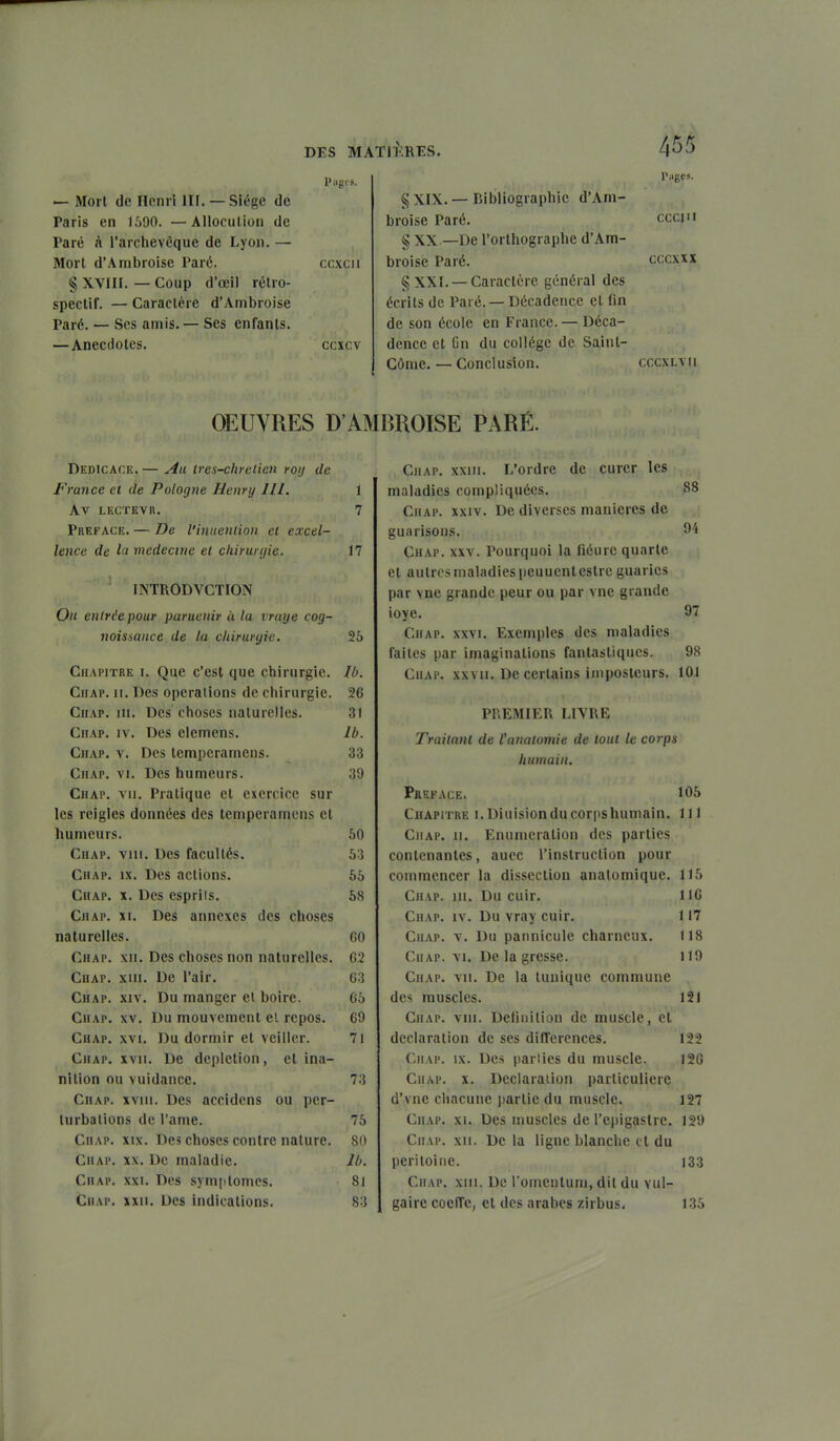 — Mort (le Henri llf. — Siège de Paris en 1690. —Allocution de Paré à l'archevêque de Lyon. — Mort d'Arabroise Paré. § XVIII. — Coup d'œil rétro- spectif. — Caractère d'Ambroise Paré. — Ses amis.— Ses enfants. —Anecdotes. CCXCIl ccxcv § XIX. — Bibliographie d'Am- broise Paré. § XX —De l'orthographe d'Am- broise Paré. § XXI. —Caractère général des écrits de Paré. — Décadence et fin de son école en France. — Déca- dence et fin du collège de Saint- Côme. — Conclusion. Tugcs. ceci II CCCXXX CCCXLYIl OEUVRES D'AMBROISE PARÉ. Dédicace.— Au Ires-chrelicn roij de France et de Pologne Henry 111. 1 AV LKCTEVn. 7 Préface. — De l'inueniion ei excel- lence de la médecine el chirunjie. 17 INTRODVCTION On entrée pour paruenir à la vraye cog- noisiance de la chirurgie. 25 Chapitre i. Que c'est que chirurgie. Ib. CiiAP. II. Des opérations de chirurgie. 26 Chap, III. Des choses naturelles. 31 Chap. IV. Des elemens. Ib. Chap. v. Des temperamens. 33 Chap. vi. Des humeurs. 39 Chap. vu. Pratique et exercice sur les reigles données des temperamens et humeurs. 50 Chap. viii. Des facultés. 63 Chap. ix. Des actions. 55 Chap. x. Des esprits. 68 Chap. xi. Des annexes des choses naturelles. GO Chap. xii. Des choses non naturelles. G2 Chap. xiii. De l'air. 03 Chap. xiv. Du manger el boire. 65 Chap. xv. Du mouvement el repos. 69 Chap. xvi. Du dormir et veiller. 71 Chap. xvii. De deplction, et ina- nition ou vuidance. 73 Chap. xviii. Des accidens ou per- turbations de l'ame. 75 Chap. xix. Des choses contre nature. 80 Chap. xx. De maladie. Ib. Chap. xxi. Des symptômes. 81 CiiAP. XXII. Des indications. 83 Chap. xxiii. L'ordre de curer les maladies compliquées. 88 Chap. xxiv. De diverses manières de , guarisons. 94 Chap. xxv. Pourquoi la fiéurc quarte et autres maladies peuucntestrc guaries par vne grande peur ou par vne grande ioye. 9*7 Chap. xxvi. Exemples des maladies faites par imaginations fantastiques. 98 Chap. xxvii. De certains imposteurs. 101 PREMIER LIVRE Traitant de tanatomie de tout le corps humain. Préface. 106 Chapitre i.Diuisionducoriishumain. 111 Chap. ii. Enunicration des parties contenantes, auec l'instruction pour commencer la dissection anatomiquc. 115 Chap. 111. Du cuir. 116 Chap. iv. Du vray cuir. 117 CiiAP. V. Du pannicule charneux. 118 r.iiAP. \i. De la grosse. 119 Chap. vu. De la tunique commune des muscles. 121 Chap. vin. Deliiiition de muscle, et déclaration de ses différences. 122 Chap. ix. Des pariies du muscle. 126 Chap. x. Declaraiion particulière d'vne chacune partie du muscle. 127 Chap. xi. Des muscles de l'epigastrc. 129 Chap. xii. De la ligne blanche cl du péritoine. ]33 Chap. xm. De l'omenlura, dit du vul- gaire coeffe, et des arabes zirbus. 135