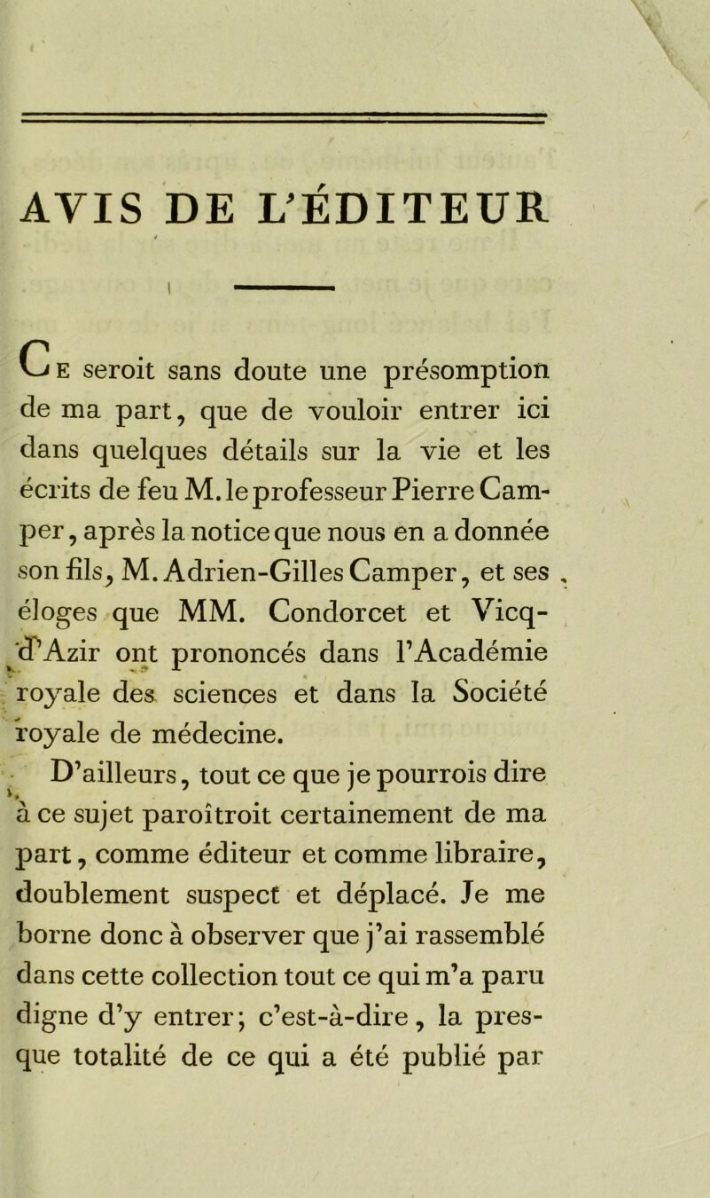 AVIS DE L’EDITEUR Ce seroit sans doute une presomption de ma part, que de vouloir entrer ici dans quelques details sur la vie et les ecrits de feu M. le professeur Pierre Cam- per , apres la notice que nous en a donnee son fils, M. Adrien-Gilles Camper, et ses eloges que MM. Condorcet et Vicq- 'd’Azir ont prononces dans l’Academie royale des sciences et dans la Societe foyale de medecine. D’ailleurs, tout ce que je pourrois dire a ce sujet paroitroit certainement de ma part, comme editeur et comme libraire, doublement suspect et deplace. Je me borne done a observer que j’ai rassemble dans cette collection tout ce qui m’a paru digne d’y entrer; e’est-a-dire, la pres- que totalite de ce qui a ete publie par