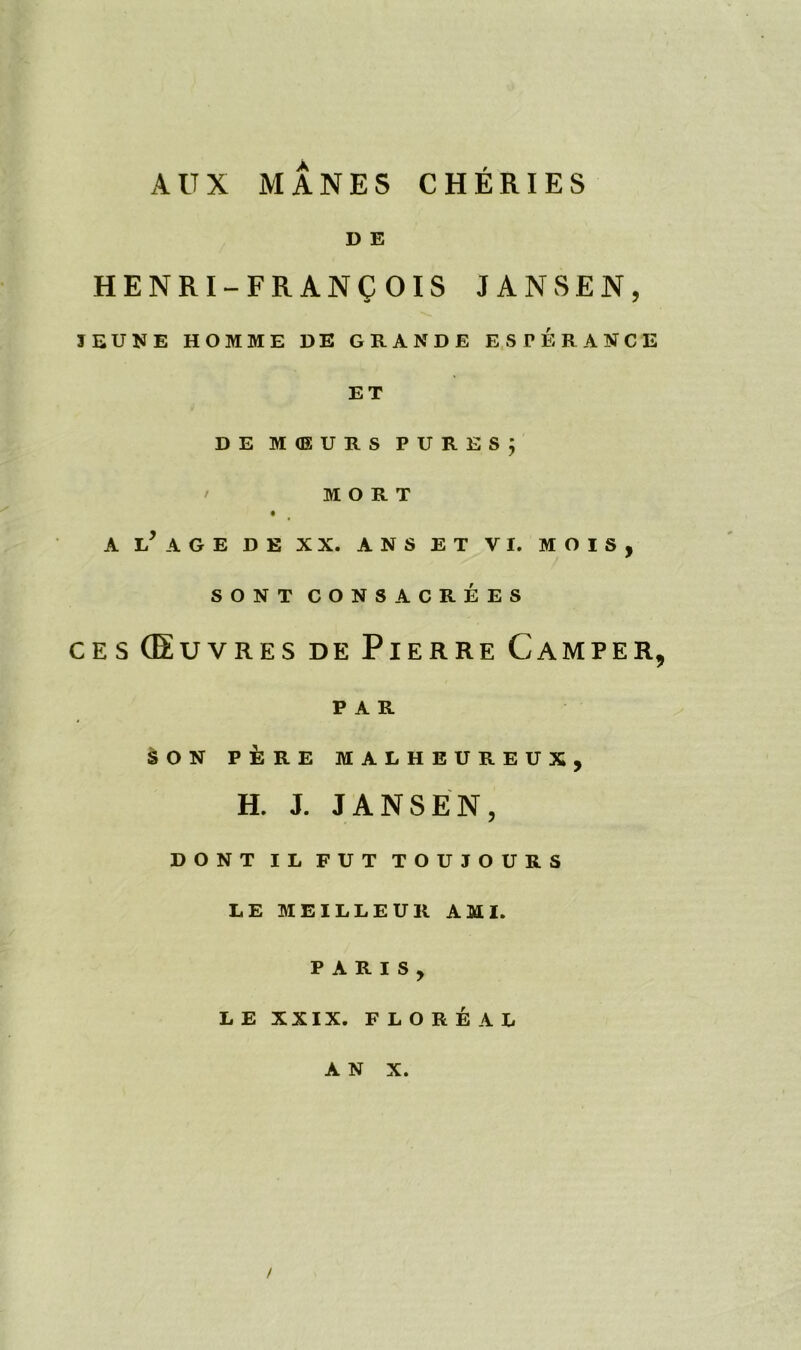 A U X MANES CHERIES D E HENRI-FRANQOIS JANSEN, JEUNE HOMME DE GRANDE ESPERANCE ET DE MQSURS PURES; M O R T A i/ AGE DE XX. ANS ET VI. MOIS, SONT CONSACREES ces (Euvres de Pierre Camper, PAR SON P R E MALHEUREUX, H. J. JANSEN, DONT IL FUT TOUJOURS LE MEILLEUR AMI. PARIS, LE XXIX. FLORE A L AN X. /