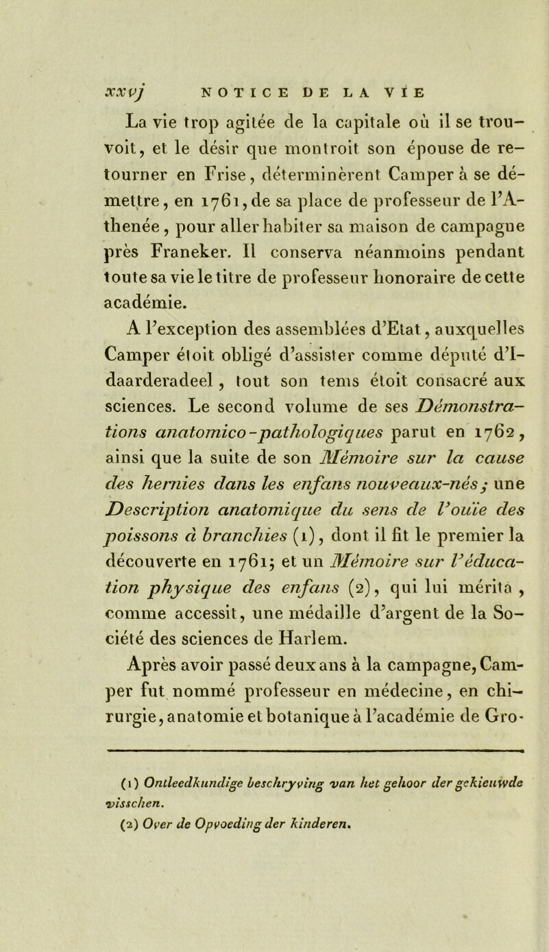 La vie trop agitee cle la capitale oil il se trou- voit, et le desir que montroit son cpouse de re- tourner en Frise, determinerent Camper a se de- mettre, en 1761, de sa place de professeur de FA- thenee, pour aller habiter sa maison de campagne pres Franeker. II conserva neanmoins pendant toutesa vieletitre de professeur lionoraire de cette academic. A Fexception des assemblies d’Etat, auxquelles Camper eloit oblige d’assister comme depute d’l- daarderadeel, tout son terns eloit consacre aux sciences. Le second volume de ses Demonstra- tions anatomico-pathologiqiies parut en 1762, ainsi que la suite de son Memoire sur la cause des hernies dans les enfans nouveaux-nes ; une Description anatomique du sens de Vouie des poissons d branchies (1), dont il fit le premier la decouverte en 1761; et un Memoire sur Veduca- tion physique des enfans (2), qui lui merita , comme accessit, une medaille d’argent de la So- ciete des sciences de Harlem. Apres avoir passe deuxans a la campagne, Cam- per fut nomine professeur en medecine, en chi- rurgie,anatomie etbotanique aFacademie de Gro- (1) Ondeedkundige beschryving van het gehoor der gckieuwde •visschen.