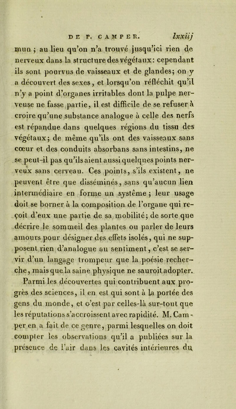 mnn ; au lieu qu’on n’a trouve jusqu’ici rien de nerveux dans la structure desvegetaux: cependant ils sont pourvus de vaisseaux et de glandes; on y a decouvert des sexes, et lorsqu’on reflechit qu’il n’y a point d’organes irritables dont la pulpe ner- veuse ne fasse partie, il est difficile de se refuser a croire qu’une substance analogue a celle des nerfs est repandue dans quelques regions du tissu des vegetaux; de meme qu’ils ont des vaisseaux sans coeur et des conduits absorbans sans intestins, ne se peut-il pas qu’ils aient aussi quelques points ner- veux sans cerveau. Ces points, s’ils existent, ne peuvent etre que dissemines, sans qu’aucun lien intermediate en forme un systeme ; leur usage doit se borner a la composition de l’organe qui re- port d’eux une partie de sa mobilite; de sorte que decrire le sommeil des plantes ou parler de leurs amours pour designer des effets isoles, qui ne sup- posent rien d’analogue au sentiment, c’est se ser- vir d’un langage trompeur que la.poesie recher- che, maisquela saine physique ne sauroit adopter. Parmi les decouvertes qui conlribuent aux pro- gres des sciences, ii en est qui sont a la portee des gens du monde, et o’est par celles-la sur-tout que les reputations s’accroissent avec rapidite. M. Cam - per en a fait de ce genre, parmi lesquelles on doit compter les observations qu’il a publiees sur la preseuce de Fair dans les cavites interieures dn