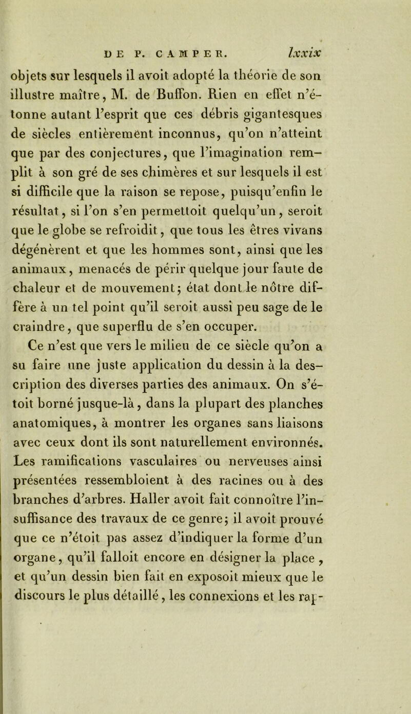 objets sur lesquels il avoit adopte la theorie de son illustre maitre, M. de Buflon. Rien en effet n’e- tonne autant Fesprit que ces debris gigantesques de siecles entierem^nt inconnus, qu’on n’atteint que par des conjectures, que Fimagination rem- plit a son gre de ses chimeres et sur lesquels il est si difficile que la raison se repose, puisqu’enfin le resultat, si Fon s’en permettoit quelqu’un, seroit que le globe se refroidit, que tous les etres vivans degenerent et que les hommes sont, ainsi que les animaux, menaces de perir quelque jour faute de chaleur et de jnouvement; etat dontle notre dif- fere a un tel point qu’il seroit aussi peu sage de le craindre, que superflu de s?en occuper. Ce n’est que vers le milieu de ce siecle qu?on a su faire une juste application du dessin a la des- cription des diverses parties des animaux. On s’e- toit borne jusque-la, dans la plupart des planches anatomiques, a montrer les organes sans liaisons avec ceux dont ils sont naturellement environnes. Les ramifications vasculaires ou nerveuses ainsi presentees ressembloient a des racines ou a des branches d;arbres. Haller avoit fait connoitre Fin- suffisance des travaux de ce genre 5 il avoit prouve que ce n’etoit pas assez d’indiquer la forme d’un organe, qu’il falloit encore en designer la place , et qu’un dessin bien fait en exposoit mieux que le discours le plus detaille, les connexions et les rap