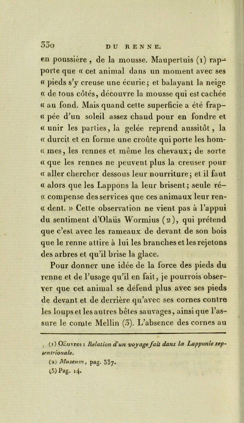 en poussiere , de la mousse. Mauperluis (1) rap- port e que (( cet animal dans un moment avec ses « pieds s’y creuse une ecurie; et balayant la neige (i de tous cotes, decouvre la mousse qui est cachee (( au fond. Mais quand cette superficie a ete frap- « pee d’un soleil assez chaud pour en fondre et (( unir les parties, la gelee reprend aussitot, la (c durcit et en forme une croute qui porte les hom- (( mes, les rennes et merne les chevaux; de sorte <c que les rennes ne peuvent plus la creuser pour (( aller chercher dessous leur nourriture; et il faut <( alors que les Lappons la leur brisent; seule re- a compense des services que ces animaux leur ren- <( dent. )> Cette observation ne vient pas a l’appui du sentiment d’Olaiis Wormius (2), qui pretend que c’est avec les rameaux de devant de son bois que le renne attire a lui les branches et les rejetons des arbres et qu’il brise la glace. Pour donner une idee de la force des pieds du renne et de Pusage qu’il en fait, je pourrois obser- ver que cet animal se defend plus avec ses pieds de devant et de derriere qu’avec ses cornes contre les loupset lesaulres betes sauvages, ainsique l’as- sure le comle Mellin (3). L’absence des cornes au (1) OEuvres: Relation d'un voyage fail dans la Lapponie sep- I entrionale. (a) Museum, pag. 337.