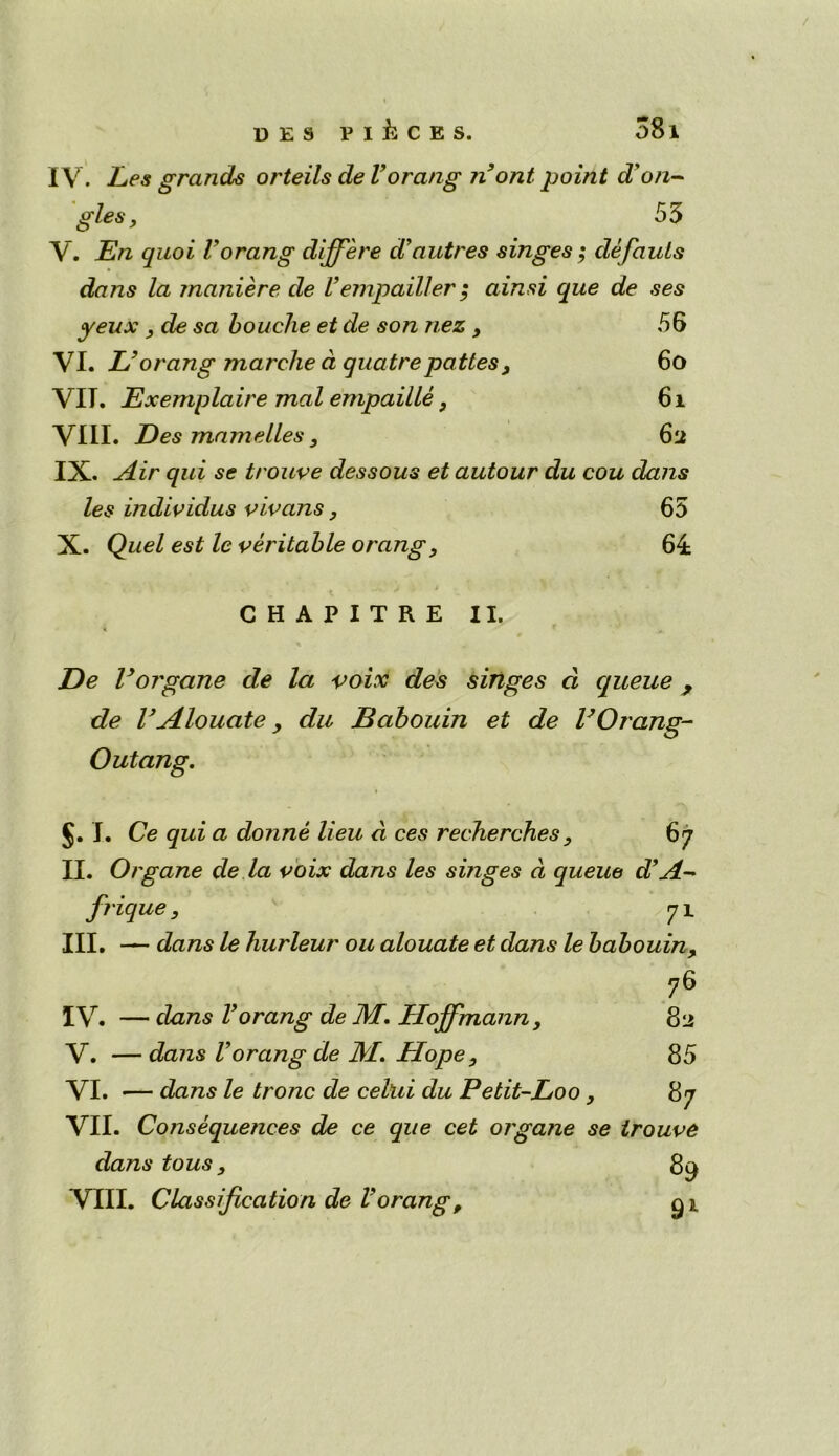 IV. Les grands orteils de Vorang n ont, point d'an- gles , 55 V. En quoi Vorang differe d’autres singes; defauls dans la maniere de Vempailler; ainsi que de ses yeux ydesa Louche et de son nez y 56 VI. L’orang marche d quatrepattesy 6o VII. Exemplaire mal empailley 6i VIII. Des rnamelles 3 62 IX. Air qui se trouve dessous et autour du cou dans les individus vivans, 65 X. Quel est le veritable orangy 64 CHAPITRE II. De V organe de la voix des singes cl queue , de VAlouate > du Babouin et de VOrang- Outang. 1 §. I. Ce qui a donne lieu a ces recherches y 67 II. Organe de la voix dans les surges a queue d’A- friquey 71 III. — dans le hurleur ou alouate et dans le babouin, 76 IV. — dans Vorang de M. Hoffmann, 82 V. — dans Vorang de M.. Hopey 85 VI. — dans le tronc de celui du Petit-Loo y 87 VII. Consequences de ce que cet organe se trouve dans tous y 89 VIII. Classification de Vorang, 91.