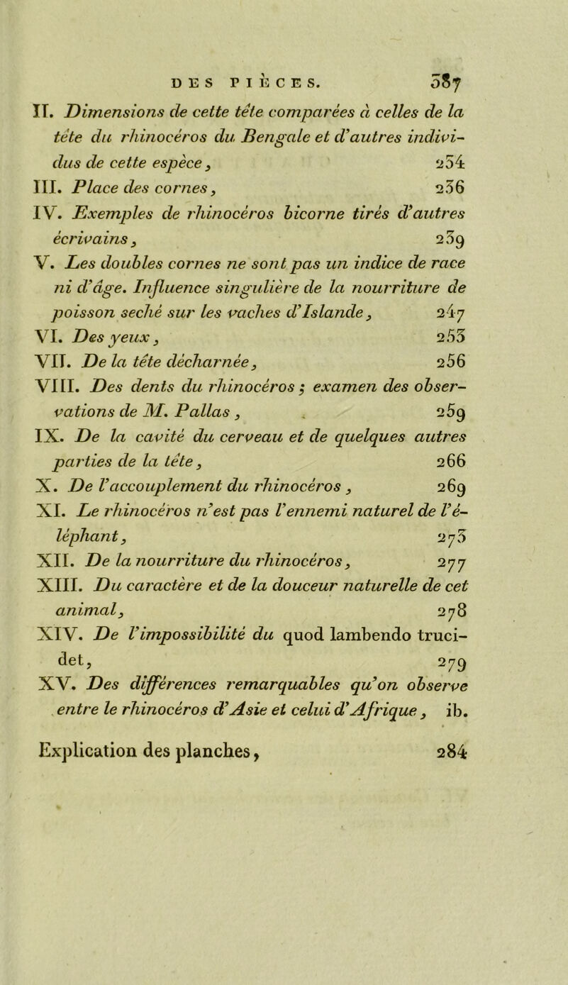 IT. Dimensions de cette tele comparees cl celles de la tete du rhinoceros du, Bengctle et d'autres indivi- das de cette espece 3 254 III. Place des comes, 2.56 IV. Exemples de rhinoceros bicorne tires d’autres 239 ecrivams V. Les doubles comes ne sont pas un indice de race ni d'dge. Influence singuliere de la nourriture de poisson seche sur les vaches d’Islands, 24-7 VI. Des yeux 3 2.55 VIT. De la tete decharnee, 256 VIII. Des dents du rhinoceros ; examen des obser- vations de JVI. Pallas , 269 IX. De la cavite du cerveau et de quelques autres parties de la tete, 266 X. De Vaccouplement du rhinoceros 269 XI. Le rhinoceros nest pas Vennemi naturel de Ve- lephant, 275 XII. De lanourriture du rhinoceros, 277 XIII. Du caractere et de la douceur naturelle de cet animal, 278 XIV. De Vimpossibilite du quod lambendo truci- det, 279 XV. Des differences remarquables qu on observe entre le rhinoceros d’Asie et celui dyAfrique , ib. Explication des planches, 284