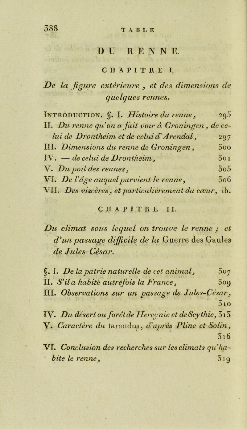 DU R E N N E. CHAPITRE I. De la figure exterieure , et cles dimensions de quelques rennes. Introduction. §. I. Histoire du renne, 295 II. Du renne quon a fait voir a Groningen, de ce~ lui de Drontheim et de celui d' Arendal, 297 III. Dimensions du renne de Groningen, 5oo IV . — decelui de Drontheim, 5oi V. Du pod des rennes, 5o5 VI. De Uage auquelparvient le renne, 5o6 VII. Des visceres , et particulierernent du cceur, ib. CHAPITRE II. Du climat sous lequel on trouve le renne ; et d’unpassage difficile de la Guerre des Gaules de Jules-Cesar. §. I. De lapatrie naturelle de eet animal, 007 * » • ■ II. S’ila habite autrefois la France, 609 III. Observations sur un passage de Jules-Cesar, 5io IV. Du desert ouforetde Ilercynie et deScythie, 315 V* Caractere du tarandus, aapres Pline et Soldi, 516 VI. Conclusion des recherelies sur les climats qu 'ha- bite le renne, 519