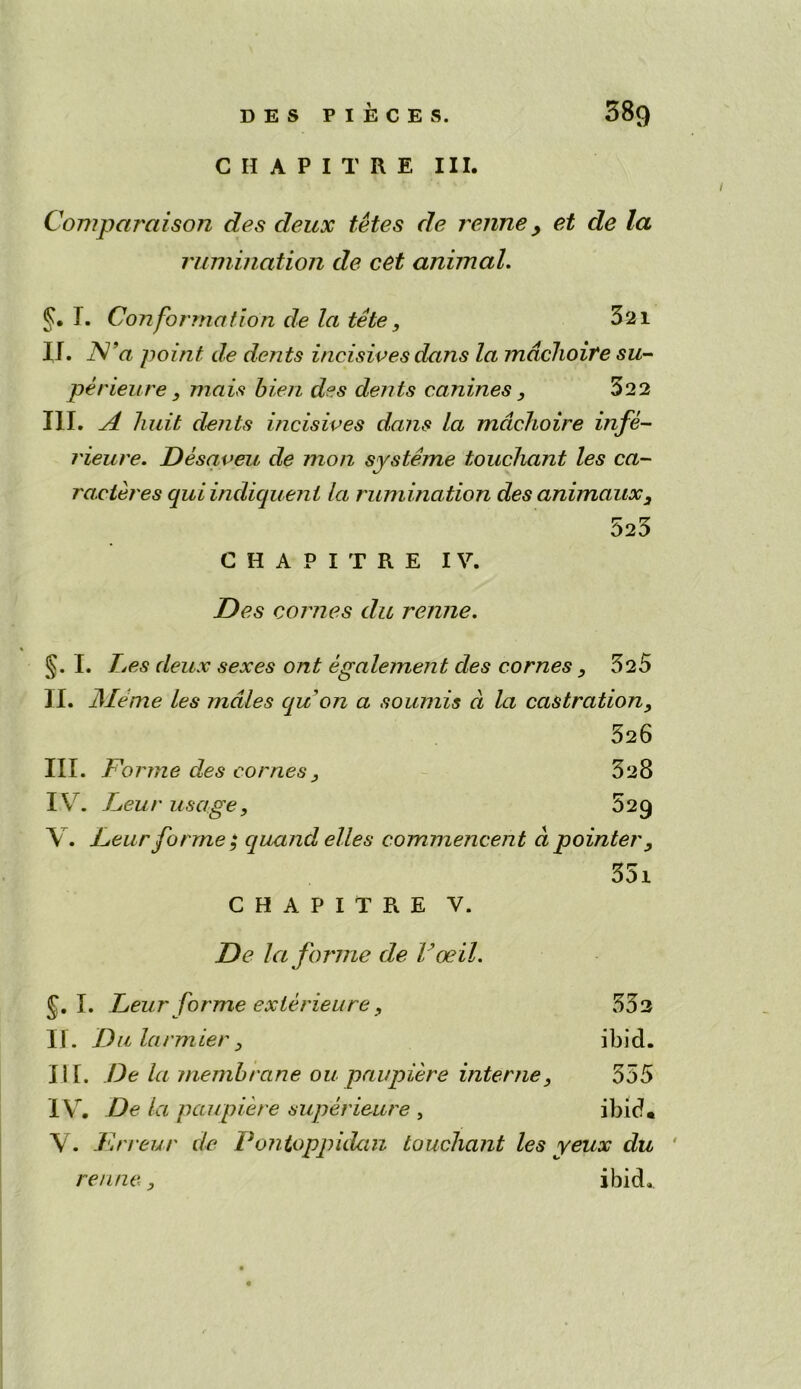 CHAPITRE III. Comparctison des deux fetes de renne y et de la rumination de cet animal. §. T. Conformation de la tete, 321 II. TV’a point de dents incisives dans la mdchoire su- per ieu re , mais bien des dents canines, 322 III. A huit dents incisives dans la mdchoire infe- rieure. Desaveu de mon systeme touchant les ca- ra.cteres qui indiquenl la rum ination des animaux3 523 CHAPITRE IV. Des conies du renne. §. I. Les deux sexes ont egalement des comes 3 325 II. JMeme les males qu on a sounds a la castration3 526 III. Forme des comes, 328 IV. Leu /• usage, 5 2 9 V. Leur forme $ quand elles commencent a pointer3 35i CHAPITRE V. De la forme de Voeil. J.I. Leur forme exterieure , 532 II. D u larmier 3 ibid. III. De la membrane ou paupiere interne555 IV. De la paupiere superieure , ibid. V. Frreur de Pontoppidan touchant les yeux du renne., ibid.