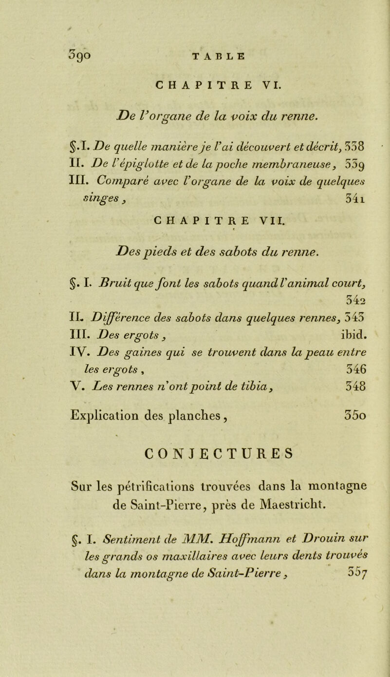 CHAPITRE VI. De Vorgane de la voix du rertne. §.I. De quelle maniere je Vai decouvert etdecrit, 558 IT. De V epiglotte et de la poche membraneuse, 559 III. Compare avec Vorgane de la voix de quelques ranges, 541 CHAPITRE VII. < Des pieds et des sabots da renne. §. I. Bruit qus font les sabots quandVanimal court, 542 IL Difference des sabots dans quelques rennes, 545 III. Des ergots , ibid. IV. Des gaines qui se trouvent dans la peau entre les ergots , 546 V. Les rennes nontpoint de tibia. 548 Explication des planches, 55o CONJECTURES Sur les petriftcations trouvees dans la montagne de Saint-Pierre, pres de Maestricht. §. I. Sentiment de JVL1VL. Hoffmann et Drouin sur les grands os maxillaires avec leurs dents trouves dans la montagne de Saint-Pierre, ooj