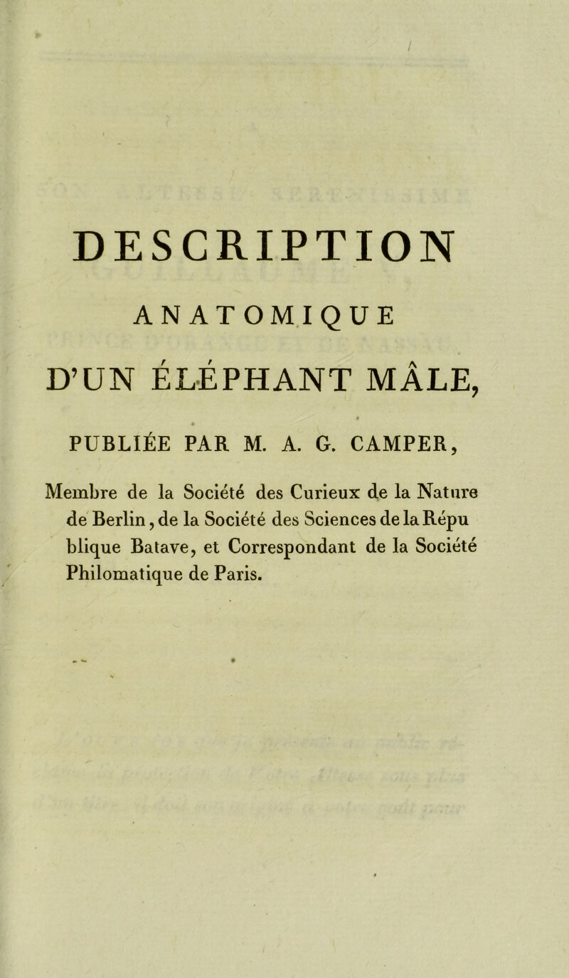 / DESCRIPTION ANATOMIQUE D’UN ELEPHANT MALE, publi£e par m. a. g. camper, Membre de la Societe des Curieux de la Nature de Berlin, de la Societe des Sciences de la Repu blique Batave, et Correspondant de la Societe Philomatique de Paris.