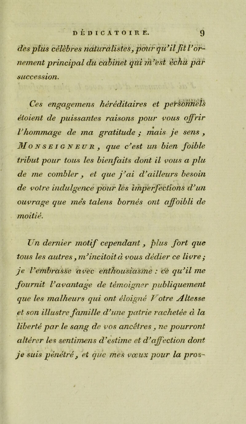 des plus celebres naturalistes, p&Ur qidil fit Tor- nement principal du cabinet qui my'est ecliu par succession. Ces engagemens hereditaires et personnels etoient de puissantes raisons pour vous ojfrir Vhommage de ma gratitude ; mais je sens > Mo n se i gn eu R , que cyest un bien foible tribut pour tons les bienfaits dont il vous a plu de me combler y et que jyai cVailleurs besom de voire indulgence pour les imperfections dyun ouvrage que mes talens homes ont ajfoibli de moitie. I n dernier motif cependant plus fort que tous les metres , ndincitoitd vous declier ce livre ; je Vembrasse avec enthousiasme : ce quyil me foumit Vavantage de temoigner publiquement que les malheurs qui ont eloigne 1otre Altesse et son illustre famille cl*line patrie rachetee ce la liberte par le sang de vos ancetres , ne pourront alterer les sentimens cVestime et d’affection dont je suis pmetre , et que mes veeux pour la pros~
