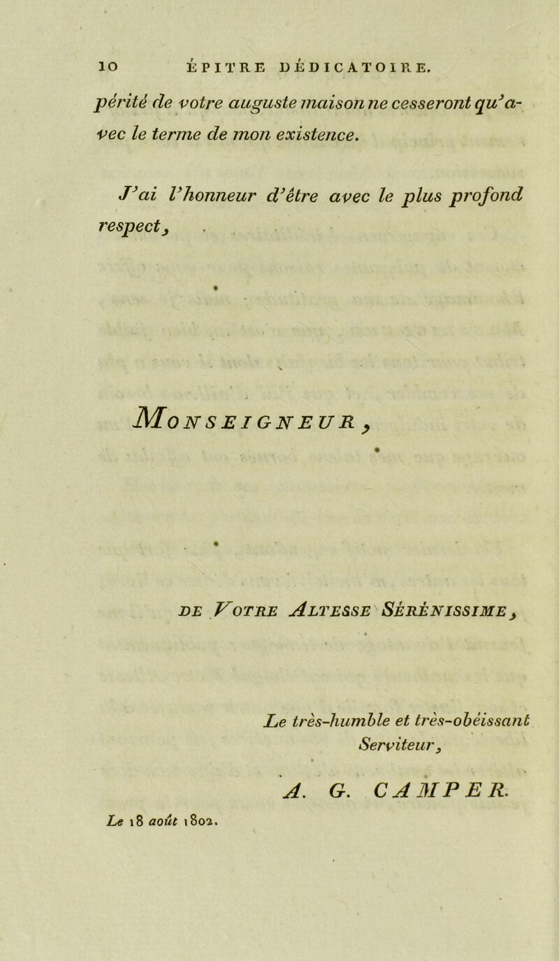 io EPITRE DEDICATOIRE, peritd de votre auguste maison ne cesseront qu’a- vec le terme de mon existence. J’ai Vhonneur d’etre avec le plus profond respect. Mo NSEIGNEUR, de Votre Alt esse Serenissime , Le tres-humble et b'es-obeissant Serviteur s A. G. CAMPER. Le 18 aout 1802.