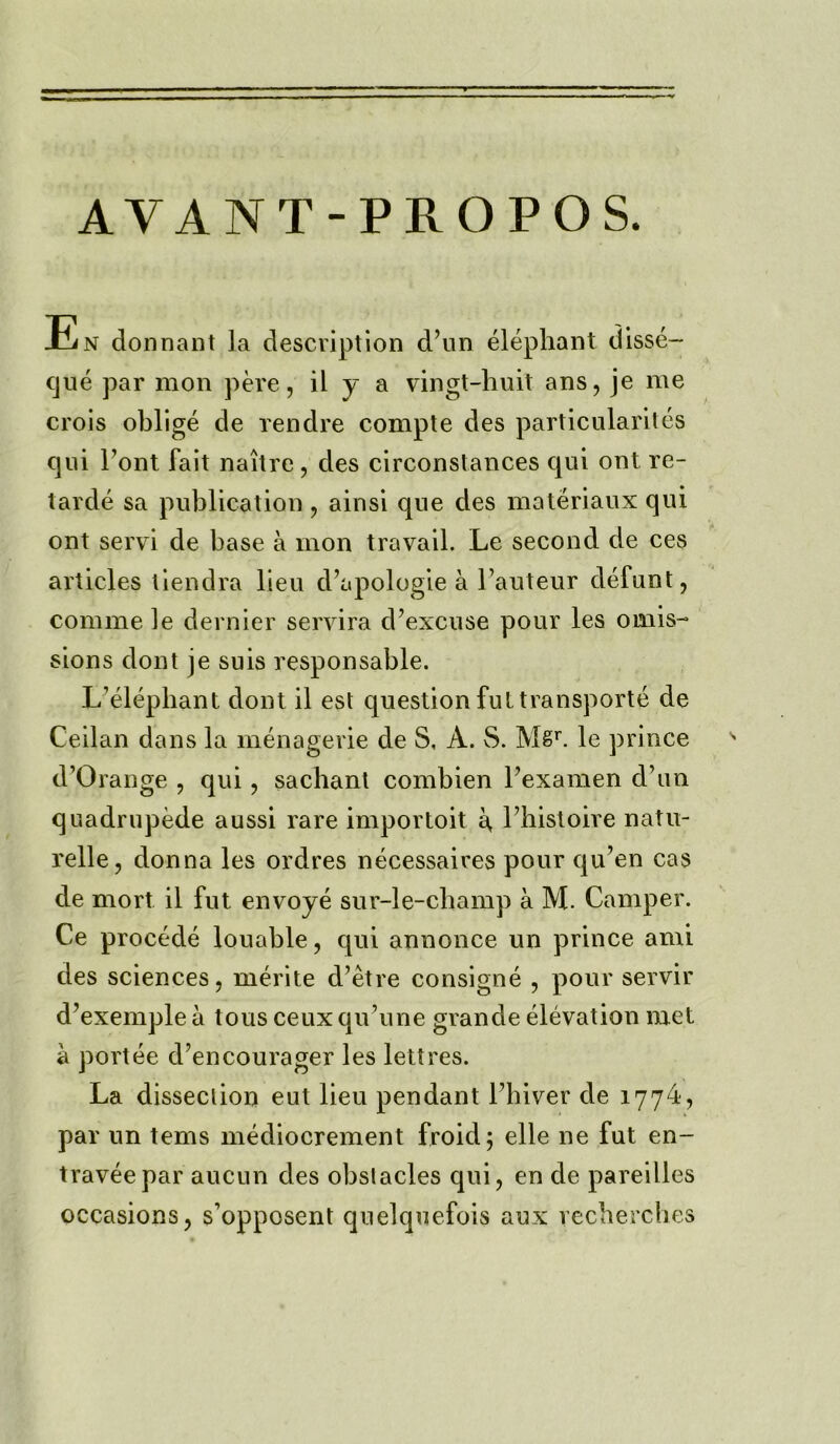 AVANT-PROPOS. En dormant la description d’un elephant disse- cjue par mon pere, il y a vingt-huit ans, je me crois oblige de rendre compte des particularites qui l’ont fait naitre, des circonstances qui ont re- tards sa publication, ainsi que des materiaux qui ont servi de base a mon travail. Le second de ces articles tiendra lieu d’apologie a 1’auteur defunt, comme le dernier servira d’excuse pour les omis- sions dont je suis responsable. L’elephant dont il est question ful transports de Ceilan dans la menagerie de S, A. S. Mgr. le prince d’Orange , qui , sachant combien Texamen d’un quadrupede aussi rare importoit a, l’histoire natu- relle, donna les ordres necessaires pour qu’en cas de mort il fut envoye sur-le-cbamp a M. Camper. Ce precede louable, qui annonce un prince ami des sciences, merite d’etre consigne , pour servir d’exemple a tous ceux qu’une grande elevation met a portee d’encourager les lettres. La dissection eut lieu pendant l’hiver de 1774, par un terns mediocrement froid; elle ne fut en- traveepar aucun des obstacles qui, en de pareilles occasions, s’opposent quelquefois aux recherches