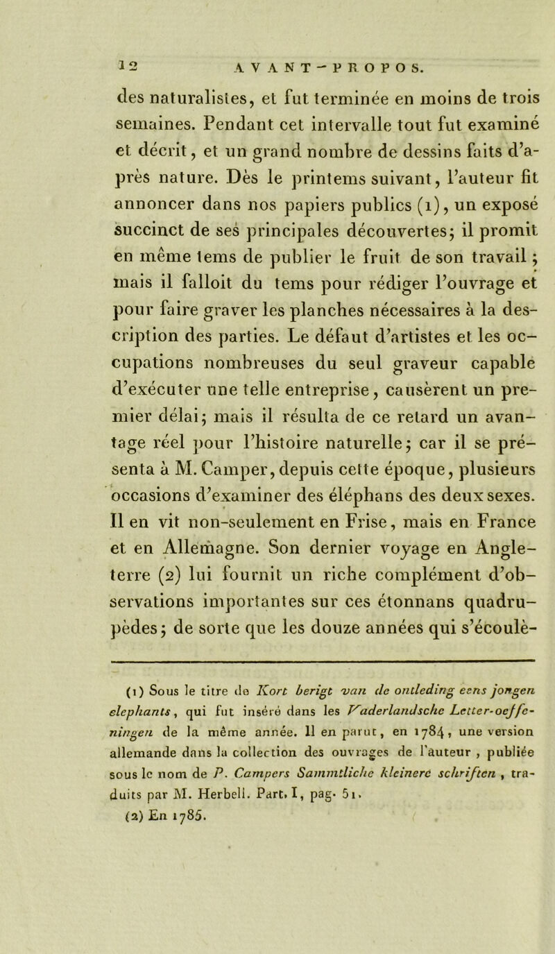 cles naturalisles, et fut terminee en moins de trois semaines. Pendant cet intervalle tout fut examine et decrit, et un grand nombre de dessins faits d’a- pres nature. Des le printems suivant, l’auteur fit annoncer dans nos papiers publics (1), un expose succinct de ses principales decouvertes; il promit en meme lems de publier le fruit de son travail; » inais il falloit du terns pour rediger Pouvrage et pour faire graver les planches necessaires a la des- cription des parties. Le defaut d’artistes et les oc- cupations nombreuses du seul graveur capable d’executer une telle entreprise, causerent un pre- mier delai; mais il resulla de ce retard un avan- tage reel pour Phistoire naturelle; car il se pre- senta a M. Camper, depuis cette epoque, plusieurs occasions d’examiner des elephans des deux sexes. Il en vit non-seulement en Frise, mais en France et en Allemagne. Son dernier voyage en Angle- terre (2) lui fournit un riche complement d’ob- servations importantes sur ces etonnans quadru- ples; de sorte que les douze annees qui s’ecoule- (1) Sous le litre do Kort berigt 'van de ondeding esns jongen elephants, qui fut insere dans les T^aderlandschc Letter-ocjfc- ningen de la ni£me annee. 11 en parut, en 1784 * une version allemande dans la collection des ouvrages de Tauteur , publiee sous lc nom de P. Campers Sammtliche klcinerc schriften , tra- duits par M. Herbell. Part. I, pag* 5i. (2) En 1785.