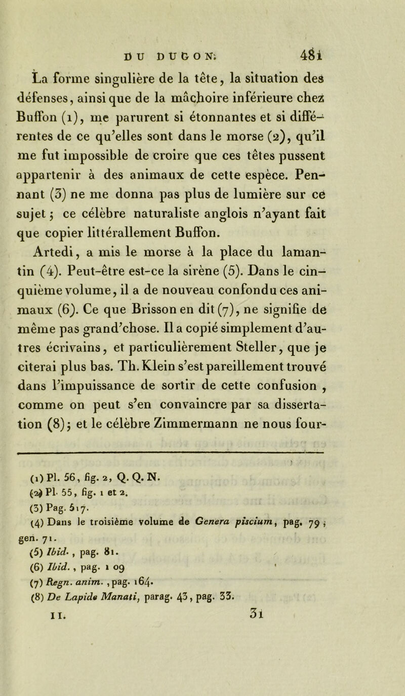 DU DU&ON; 4$1 La forme singuliere de la tete , la situation ded defenses, ainsique de la machoire inferieure chez Buffon (1), me parurent si etonnantes et si diffe- rentes de ce qu’elles sont dans le morse (2), qu?il me fut impossible de eroire que ces tetes pussent appartenir a des animaux de cette espece. Pen- nant (3) ne me donna pas plus de lumiere sur ce sujet $ ce celebre naturaliste anglois n’ayant fait que copier litterallement Buffon. Artedi, a mis le morse a la place du laman- tin (4). Peut-etre est-ce la sirene (5). Dans le cin- quieme volume, il a de nouveau confonduces ani- maux (6). Ce que Brissonen dit (7), ne signifie de meme pas grand’chose. II a copie simplement d’au- tres ecrivains, et particulierement Steller, que je citerai plus bas. Th. Klein s’estpareillement trouve dans Pimpuissance de sortir de cette confusion , comme on peut s?en convaincre par sa disserta- tion (8); et le celebre Zimmermann ne nous four- (1) Pi. 56, fig. 2, Q. Q. N. (2$ PL 55, fig. i et 2. (3) Pag. 617. (4) Dans le troisi^me volume de Genera piscium, pag, 79 $ gen. 71. (5) Ibid. , pag. 81. (6) Ibid. , pag. 1 09 (7) Regn. anim. ,pag. 164- (8) De Lapide Manali, parag. 43, pag. 33. 3i