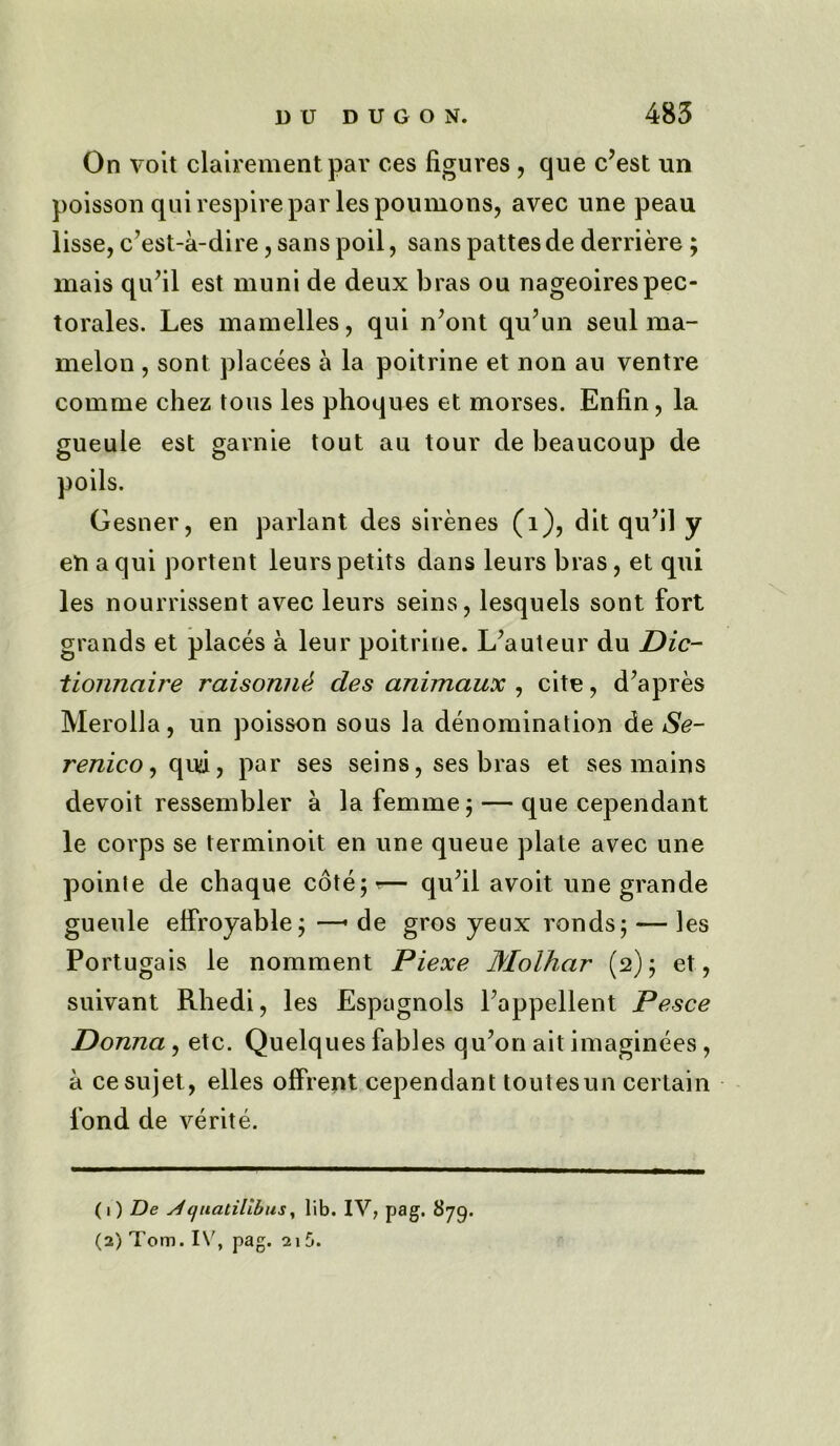 On voit clairement par ces figures, que c’est un poisson qui respire par lespoumons, avec une peau lisse, c’est-a-dire, sans poil, sans pattesde derriere ; mais qufil est muni de deux bras ou nageoirespec- torales. Les mamelles, qui n’ont qu’un seul ma- melon , sont placees a la poitrine et non au ventre comme chez tons les phoques et morses. Enfin, la gueule est garnie tout au tour de beaucoup de Gesner, en parlant des sirenes (1), dit qufil y en a qui portent leurs petits dans leurs bras, et qui les nourrissent avec leurs seins, lesquels sont fort grands et places a leur poitrine. L’auteur du Die- tionnaire raisonn& des animaux , cite, d’apres Merolla, un poisson sous la denomination de Se- renico, qud, par ses seins, ses bras et ses mains devoit ressembler a la femme; — que cependant le corps se terminoit en une queue plate avec une pointe de chaque cote;?— qufil avoit une grande gueule elfroyable; —• de gros yeux ronds; — les Portugais le nomment Piexe Molhar (2); et, suivant Rhedi, les Espagnols Pappellent Pesce Donna , etc. Quelques fables qu7on ait imaginees , a cesujet, elles olfrent cependant toutesun certain fond de verite. (1) De ^i/iiatilibus, lib. IV, pag. 879. (2) Tom.I\', pag. 2i5.