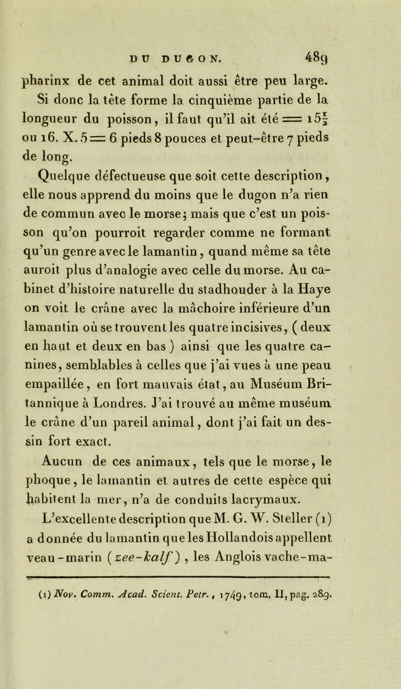 pharinx de cet animal doit aussi etre pen large. Si done la tete forme la cinquieme partie de la longueur du poisson, il faut qu’il ait ete = 15^ ou 16. X. 5 = 6 pieds 8 pouces et peut-etre 7 pieds de long. Quelque defectueuse que soit cette description , elle nous apprend du moins que le dugon n’a rien de commun avec le morse 5 mais que e’est un pois- son qu’on pourroit regarder comme ne formant qu’un genre avec le lamantin, quand meme sa tete auroit plus d’analogie avec celle du morse. Au ca- binet d’histoire naturelle du stadhouder a la Haye on voit le crane avec la machoire inferieure d’un lamantin ousetrouventles quatre incisives, (deux en haut et deux en bas ) ainsi que les quatre ca- nines, semblables a celles que j’ai vues a une peau empaillee, en fort mauvais etat, au Museum Bri- tannique a Londres. J’ai trouve au meme museum le crane d’un pareil animal, dont j’ai fait un des- sin fort exact. Aucun de ces animaux, tels que le morse, le phoque, le lamantin et autres de cette espeee qui frabitent la mer, n’a de conduits lacrymaux. L’excellente description queM. G. W. Steller (1) a donnee du lamantin que les Hollandois appellent veau-marin {zee-half) , les Anglois vache-ma- »- 1 ■ .... 1 . , —-—- (1) Nov. Comm, stead. Scient. Petr., 1749* tom. II, pag. 289.