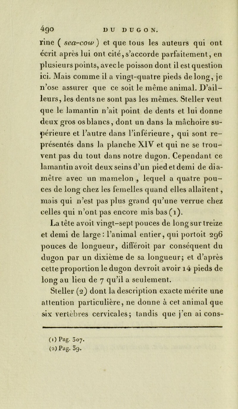 rine ( sea-cow) et que toils les auteurs qui out ecrit apres lui ont cite,s’accorde parfaitement, en plusieurs points, avecle poisson dont il est question ici. Mais comme il a vingt-quatre pieds delong, je n’ose assurer que ce soit le meme animal. D’ail- leurs, les dents ne sont pas les memes. Steller veut que le lamantin n’ait point de dents et lui donne deux gros osblancs, dont un dans la machoire su- perieure et Fautre dans l’inferieure, qui sont re- presents dans la planche XIV et qui ne se trou- vent pas du tout dans notre dugon. Cependant ce lamantin avoit deuxseins d’un piedetdemi de aia- metre avec un mamelon , lequel a quatre pou- ces de long chez les femelles quand elles allaitent, mais qui n’est pas plus grand qu?une verrue cliez celles qui n’ont pas encore mis has (1). La tete avoit vingt-sept pouces de longsur treize et demi de large: l’animal entier, qui portoit 296 pouces de longueur, differoit par consequent du dugon par un dixieme de sa longueur; et d’apres cette proportion le dugon devroit avoir i4 pieds de long au lieu de 7 qu’il a seulement. Steller (2) dont la description exactemerite une attention particuliere, ne donne a cet animal que s-ix vertebres cervicales; tandis que j’en ai cons- (1) Pag. 507.