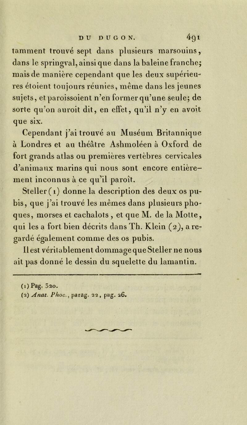 tamment trouve sept dans plusieurs marsouins, dans le springval, ainsi que dans la baleinefranche; maisde maniere cependant que les deux superieu- res etoient ton jours reunies, meme dans les jeunes sujets, etparoissoient n’en former qu’une seule; de sorte qu’oD auroit dit, en eifet, qu’il n’y en avoit que six. Cependant j^ai trouve au Museum Britannique a Londres et au theatre Ashmoleen a Oxford de fort grands atlas ou premieres vertebres cervicales d’animaux marins qui nous sont encore entiere- ment inconnus a ce qu’il paroit. Steller(i) donne la description des deux os pu- bis, que j’ai trouve les memes dans plusieurs pho- ques, morses et cachalots , et que M. de la Motte, qui les a fort hien decrits dans Th. Klein (2), a re- garde egalement comme des os pubis. Ilest veritablement dommagequeSteller ne nous ait pas donne le dessin du squelette du lamantin. (1) Pag. 520. (2) Anat. Phocparag. 22, pag. 26.