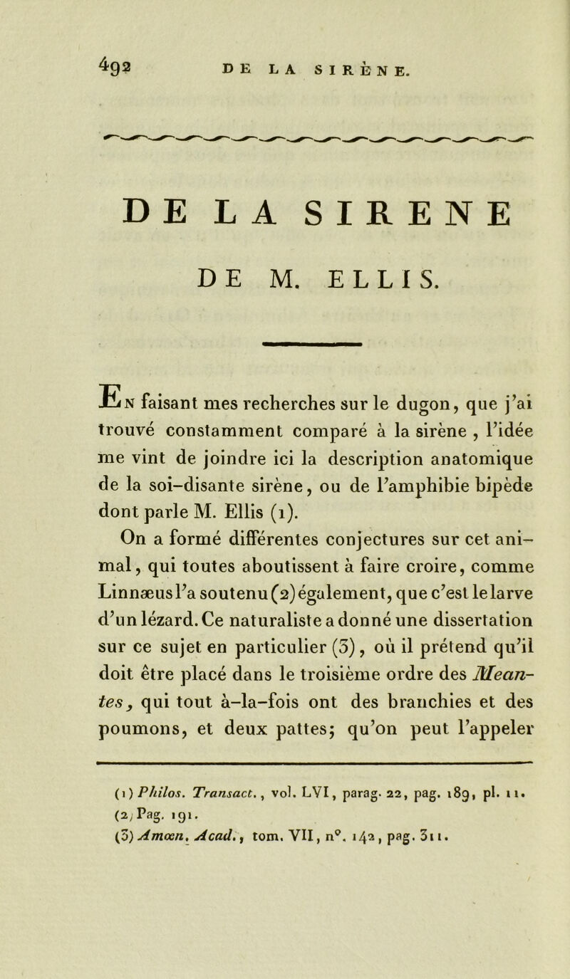 DE LA SIRENE D E M. ELLIS. En faisant mes recherches sur le dugon, que j’ai trouve constamment compare a la sirene , Fidee me vint de joindre ici la description anatomique de la soi-disante sirene, ou de Famphibie bipede dont parle M. Ellis (i). On a forme differentes conjectures sur cet ani- mal, qui toutes aboutissent a faire croire, comme Linnaeus Fa soutenu(2) egalement, que c’est lelarve d’un lezard.Ce naturaliste adonne une dissertation sur ce sujet en particulier (5), oil il pretend qiFil doit etre place dans le troisieme ordre des Mectn- tes, qui tout a-la-fois ont des branchies et des poumons, et deux pattes; qu’on peut l’appeler (1) Philos. Transact., vol. LVI, parag. 22, pag. 189, pi. 11. (2; Pag, 191. (3)Amcen, Acadtom. VII, n°. 142, pag. 311.