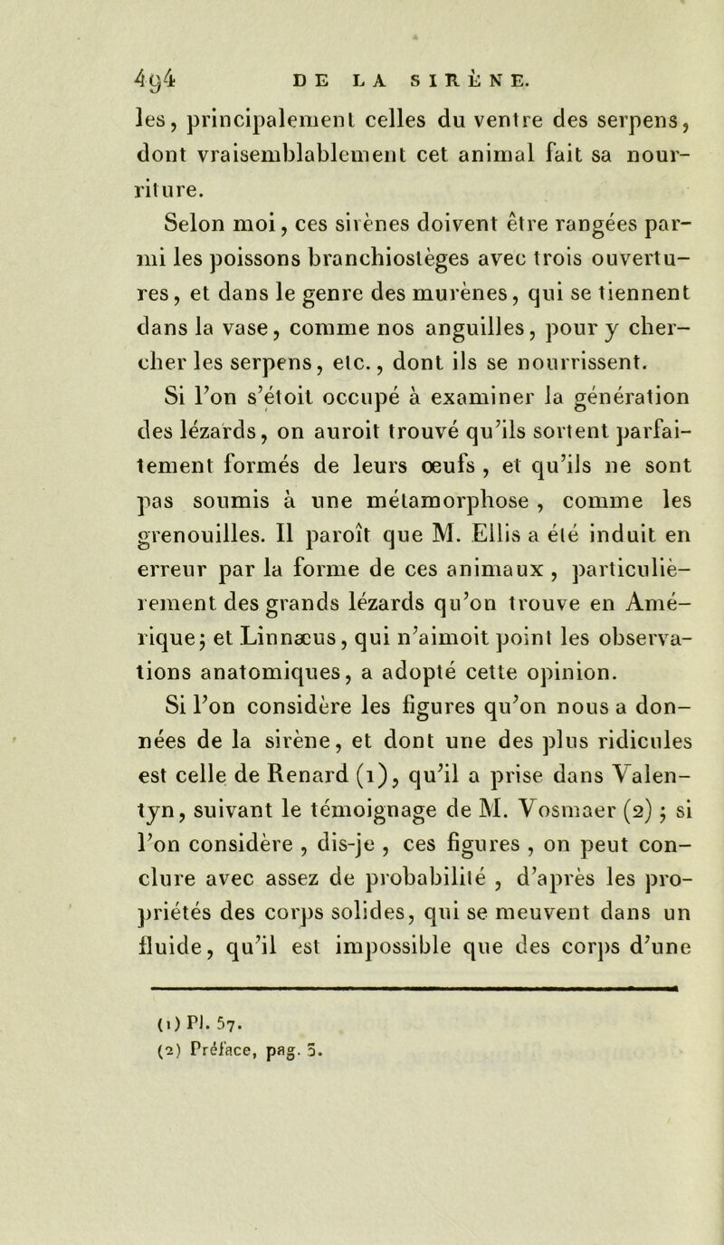 les, principalement celles du ventre des serpens, dont vraisemblablement cet animal fait sa nour- riture. Selon moi, ces sirenes doivent etre rangees par- mi les poissons branchiosleges avec trois ouvertu- res, et dans le genre des murenes, qui se tiennent dans la vase, conime nos anguilles, pour y cher- cher les serpens, etc., dont ils se nourrissent. Si Ton s’etoit occupe a examiner la generation des lezards, on auroit trouve quails sortent parfai- tement formes de leurs oeufs , et qu’ils ne sont pas soumis a une metamorphose , comme les grenouilles. II paroit que M. Ellis a ele induit en erreur par la forme de ces animaux , particulie- rement des grands lezards qu’on trouve en Ame- rique; et Linnaeus, qui n'aimoit point les observa- tions anatomiques, a adopte cette opinion. Si Ton considere les figures qu;on nous a don- nees de la sirene, et dont une des plus ridicules est celle de Renard (1), quhl a prise dans Valen- tyn, suivant le temoignage de M. Vosmaer (2) 5 si Ton considere , dis-je , ces figures , on peut con- clure avec assez de probability , d’apres les pro- prietes des corps solides, qui se meuvent dans un fluide, qu’il est impossible que des corps dJune (1) PJ. 57. (2) Preface, pag. 5.