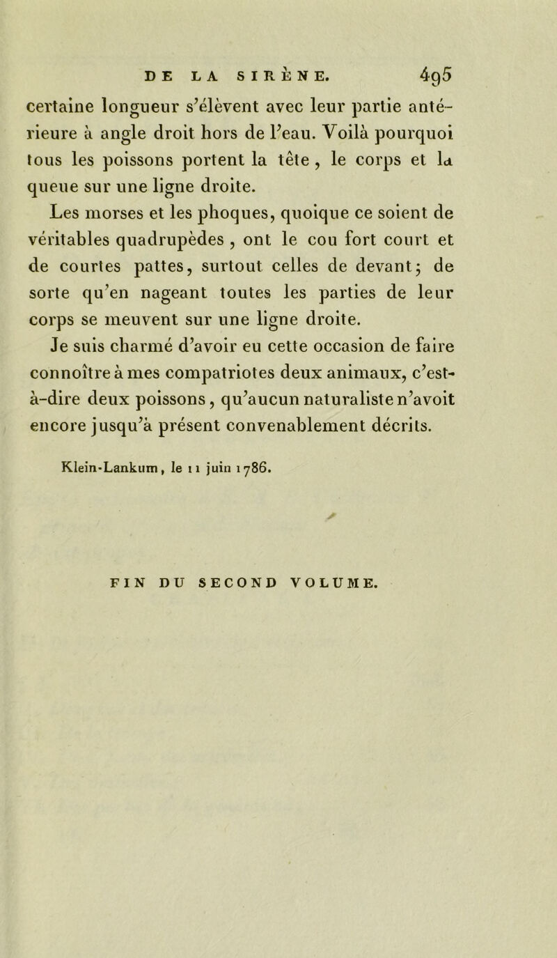 certaine longueur s’elevent avec leur partie ante- rieure a angle droit hors de Peau. Voila pourquoi tous les poissons portent la tete , le corps et la queue sur une ligne droite. Les morses et les phoques, quoique ce soient de veritables quadrupedes , ont le cou fort court et de courtes pattes, surtout celles de devant; de sorte qu’en nageant toutes les parties de leur corps se meuvent sur une ligne droite. Je suis charme d’avoir eu cette occasion de faire connoitreames compatriotes deux animaux, c’est- a-dire deux poissons, qu^aucunnaturalisten’avoit encore jusqu’a present convenablement decrits. Klein-Lankum, le 11 juin iy86. FIN DU SECOND VOLUME.