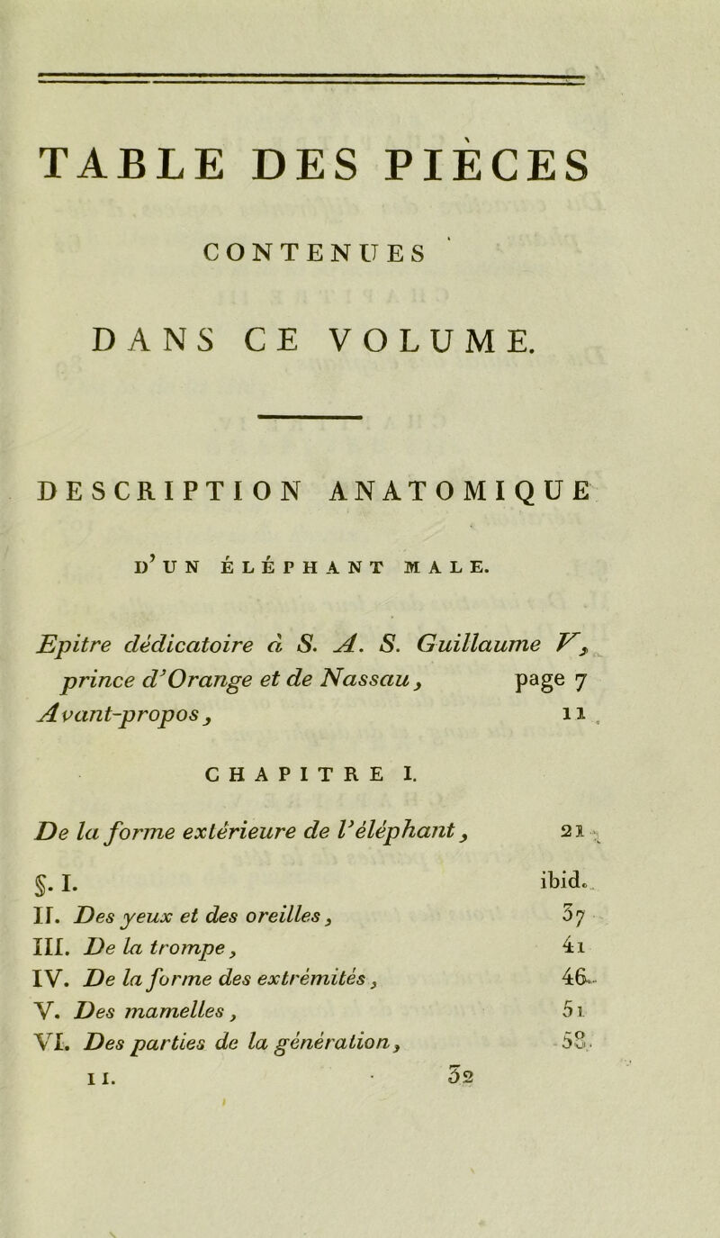 TABLE DES PIECES CONTENUES DANS CE VOLUME. DESCRIPTION ANATOMIQUE I)’ UN ELEPHANT MALE. Epitre cleclicatoire d S. A. S. Guillaume E2 prince dJ Orange et de Nassau , page 7 A vant-propos 11 CHAPITRE I. De la forme exlerieure de Velephant, 21 §. I. ibicL IT. Des yeux et des oreilles 3 5 7 III. Delatrompe, 4i IV. De la forme des extremites, 46-- V. Des mamelles, 51 VL Des parties de la generation y 53 . 11. 52
