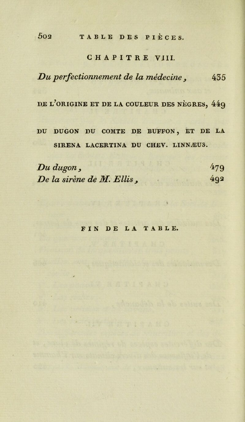 5 02 CHAPITRE VJII. Du perfectionnement de la medecine , 435 I)E L*ORIGINE ET DE LA COULEUR DES NEGRES, 44g DU DUGON DU COMTE DE BUFFON, ET DE LA SIRENA LACERTINA DU CHEV. LINN^US. Du dugon > 479 De la sirene de M. Ellis , 492 FIN DE LA TABLE