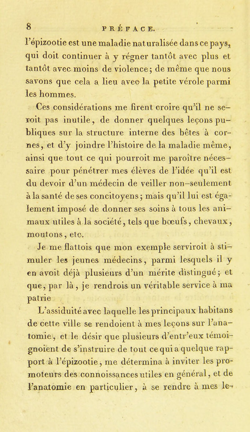 PREFACE. l’epizootie est une maladie naturalisee dans ce pays, qui doit continuer a y regner tantot avec plus et tantot avec moins de violence; de meme que nous savons que cela a lieu avee la petite verole parmi les hommes. Ces considerations me firent croire qu’il ne se- roit pas inutile, de donner quelques lecons pu- bliques sur la structure interne des betes a cor- nes, et d’y joindre Fhistoire dela maladie meme, ainsi que tout ce qui pourroit me paroitre neees- saire pour penetrer mes eleves de l’idee qu’il est du devoir d’un medecin de veiller non-seulement alasante deses concitoyens; mais qu’il lui est ega- lement impose de donner ses soins a tous les ani- maux utiles a la societe, tels que boeufs, chevaux, moutons, etc. Je me flattois que mon exemple serviroit a sti-^ muler les jeunes medecins, parmi lesquels il y en avoit deja plusieurs d’un merite distingue; et que, par la , je rendrois un veritable service a ma patrie L’assiduiteavec laquelle lesprincipaux babitans de cette ville se rendoient a mes lecons sur l’una- tomie, et le desir que plusieurs d’entr’eux temoi- gnoient de s’instruire de tout cequiaquelque rap- port a l’epizootie, me determina a inviter les pro- inoteurs des connoissancesutiles en general, et de l’anatomie en particulier, a se rendre a mes le-r