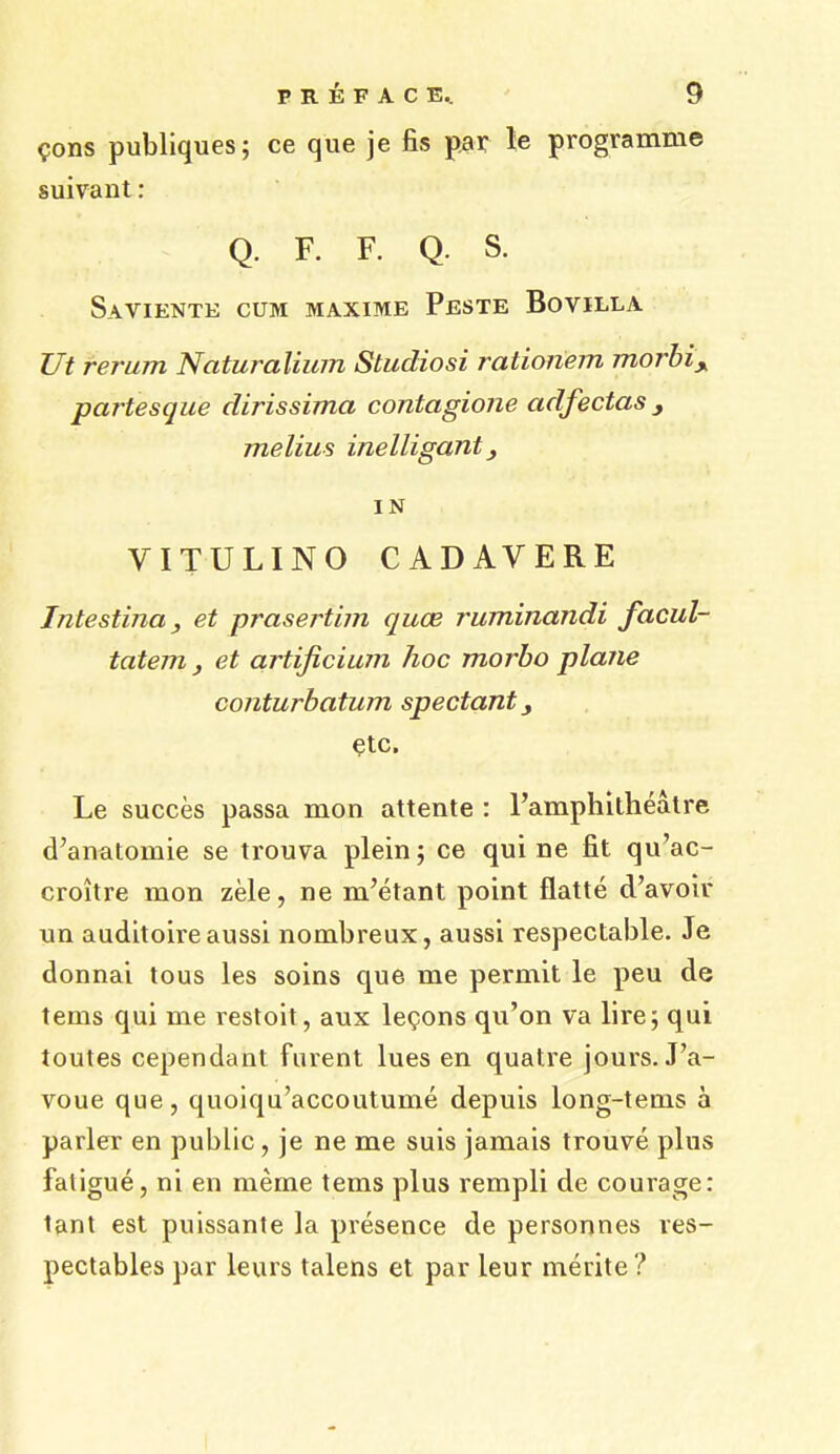 Cons publiques; ce que je fis par le programme suivant: Q. F. F. Q. S. Saviente cum maxime Peste Bovilla Ut rerum Ncitura Hum Studio si rationem morbiy partesque dirissima contagione adfeetas melius inelligant, IN VITULINO CADAVERE Intestina, et prasertim quee ruminandi facul- tatem , et artificium hoc morbo plane conturbatum spectant, etc. Le succes passa mon attente : l’amphilheatre d’anatomie se trouva plein; ce qui ne fit qu’ac- croitre mon zele, ne nPetant point flatte d’avoir un auditoireaussi nombreux, aussi respectable. Je donnai tous les soins que me permit le peu de terns qui me restoit, aux lemons qu’on va lire; qui toutes cependant furent lues en quatre jours. J’a- voue que, quoiqu’accoutume depuis long-terns a parler en public, je ne me suis jamais trouve plus fatigue, ni en meme terns plus rempli de courage: tant est puissante la presence de personnes res- pectables par leurs talens et par leur merite?